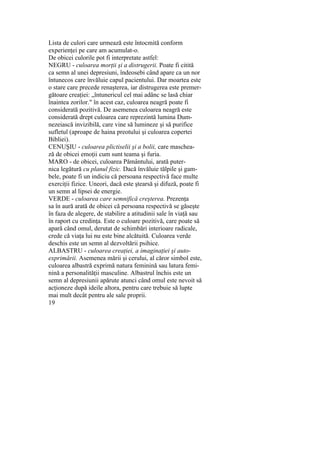 Lista de culori care urmează este întocmită conform
experienţei pe care am acumulat-o.
De obicei culorile pot fi interpretate astfel:
NEGRU - culoarea morţii şi a distrugerii. Poate fi citită
ca semn al unei depresiuni, îndeosebi când apare ca un nor
întunecos care învăluie capul pacientului. Dar moartea este
o stare care precede renaşterea, iar distrugerea este premer-
gătoare creaţiei: „întunericul cel mai adânc se lasă chiar
înaintea zorilor." în acest caz, culoarea neagră poate fi
considerată pozitivă. De asemenea culoarea neagră este
considerată drept culoarea care reprezintă lumina Dum-
nezeiască invizibilă, care vine să lumineze şi să purifice
sufletul (aproape de haina preotului şi culoarea copertei
Bibliei).
CENUŞIU - culoarea plictiselii şi a bolii, care maschea-
ză de obicei emoţii cum sunt teama şi furia.
MARO - de obicei, culoarea Pământului, arată puter-
nica legătură cu planul fizic. Dacă învăluie tălpile şi gam-
bele, poate fi un indiciu că persoana respectivă face multe
exerciţii fizice. Uneori, dacă este ştearsă şi difuză, poate fi
un semn al lipsei de energie.
VERDE - culoarea care semnifică creşterea. Prezenţa
sa în aură arată de obicei că persoana respectivă se găseşte
în faza de alegere, de stabilire a atitudinii sale în viaţă sau
în raport cu credinţa. Este o culoare pozitivă, care poate să
apară când omul, derutat de schimbări interioare radicale,
crede că viaţa lui nu este bine alcătuită. Culoarea verde
deschis este un semn al dezvoltării psihice.
ALBASTRU - culoarea creaţiei, a imaginaţiei şi auto-
exprimării. Asemenea mării şi cerului, al căror simbol este,
culoarea albastră exprimă natura feminină sau latura femi-
nină a personalităţii masculine. Albastrul închis este un
semn al depresiunii apărute atunci când omul este nevoit să
acţioneze după ideile altora, pentru care trebuie să lupte
mai mult decât pentru ale sale proprii.
19
 