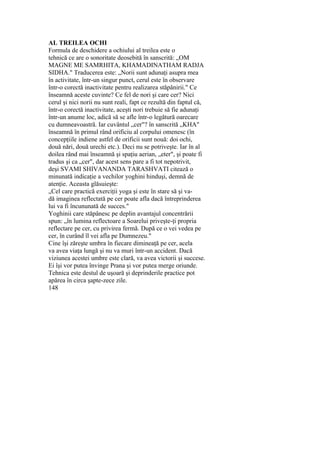 AL TREILEA OCHI
Formula de deschidere a ochiului al treilea este o
tehnică ce are o sonoritate deosebită în sanscrită: „OM
MAGNE ME SAMRHITA, KHAMADINATHAM RADJA
SIDHA." Traducerea este: „Norii sunt adunaţi asupra mea
în activitate, într-un singur punct, cerul este în observare
într-o corectă inactivitate pentru realizarea stăpânirii." Ce
înseamnă aceste cuvinte? Ce fel de nori şi care cer? Nici
cerul şi nici norii nu sunt reali, fapt ce rezultă din faptul că,
într-o corectă inactivitate, aceşti nori trebuie să fie adunaţi
într-un anume loc, adică să se afle într-o legătură oarecare
cu dumneavoastră. Iar cuvântul „cer"? în sanscrită „KHA"
înseamnă în primul rând orificiu al corpului omenesc (în
concepţiile indiene astfel de orificii sunt nouă: doi ochi,
două nări, două urechi etc.). Deci nu se potriveşte. Iar în al
doilea rând mai înseamnă şi spaţiu aerian, „eter", şi poate fi
tradus şi ca „cer", dar acest sens pare a fi tot nepotrivit,
deşi SVAMI SHIVANANDA TARASHVATI citează o
minunată indicaţie a vechilor yoghini hinduşi, demnă de
atenţie. Aceasta glăsuieşte:
„Cel care practică exerciţii yoga şi este în stare să şi va-
dă imaginea reflectată pe cer poate afla dacă întreprinderea
lui va fi încununată de succes."
Yoghinii care stăpânesc pe deplin avantajul concentrării
spun: „în lumina reflectoare a Soarelui priveşte-ţi propria
reflectare pe cer, cu privirea fermă. După ce o vei vedea pe
cer, în curând îl vei afla pe Dumnezeu."
Cine îşi zăreşte umbra în fiecare dimineaţă pe cer, acela
va avea viaţa lungă şi nu va muri într-un accident. Dacă
viziunea acestei umbre este clară, va avea victorii şi succese.
Ei îşi vor putea învinge Prana şi vor putea merge oriunde.
Tehnica este destul de uşoară şi deprinderile practice pot
apărea în circa şapte-zece zile.
148
 