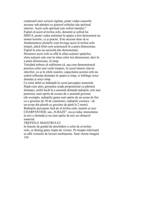 conţinutul unei scrisori sigilate, poate vedea comorile
ascunse sub pământ cu ajutorul ochiului său spiritual
interior. Acest ochi spiritual este ochiul intuiţiei."
Faptul că acest al treilea ochi, denumit şi ochiul lui
SHIVA, poate vedea nelimitat în spaţiu a fost demonstrat nu
numai teoretic, ci şi practic. Este necesar doar să se
fundamenteze ştiinţific cum învinge acest al treilea ochi
timpul, adică felul cum acţionează în a patra dimensiune.
Faptul în sine nu necesită alte demonstraţii.
Deoarece acest ochi se află în afara acţiunii spaţiului,
sfera acţiunii sale este în afara celor trei dimensiuni, deci în
a patra dimensiune, în timp.
Totodată trebuie să subliniem că, aşa cum demonstrează
practica celor mai vechi timpuri, în cazul tuturor clarvă-
zătorilor, ca şi în zilele noastre, capacitatea acestui ochi nu
suferă influenţa distanţei în spaţiu şi timp, ci înfrânge orice
distanţe şi orice timp.
Cu totul altfel se întâmplă în cazul percepţiei materiale.
După cum ştim, greutatea scade proporţional cu pătratul
distanţei, astfel încât la o anumită distanţă radiaţiile cele mai
puternice sunt oprite de ecrane de o anumită grosime
(de exemplu, radiaţiile gama sunt oprite de un ecran de fier
cu o grosime de 30 de centimetri, radiaţiile cosmice - de
un ecran din plumb cu grosime de până la 2 metri).
Radiaţiile percepute însă de al treilea ochi, numite şi raze
CHARPANTIER, sau „N-RAZE", nu-şi reduc intensitatea
la nici o distanţă şi nu sunt oprite de nici un obstacol
material.
TREPTELE MAESTRULUI
în funcţie de gradul de deschidere a celui de al treilea
ochi, se disting patru trepte de viziuni. Pe treapta inferioară
se află viziunile de lucruri neobişnuite. Sunt văzute imagini
150
 