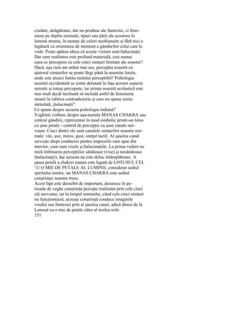 ciudate, atrăgătoare, dar nu produse ale fanteziei, ci feno-
mene pe deplin normale, tipuri sau părţi ale acestora în
lumină stranie, în nuanţe de culori neobişnuite şi fără nici o
legătură cu orientarea de moment a gândurilor celui care le
vede. Poate apărea ideea că aceste viziuni sunt halucinaţii.
Dar oare realitatea este profund materială, este numai
ceea ce percepem cu cele cinci simţuri limitate ale noastre?
Dacă, aşa cum am arătat mai sus, percepţia noastră cu
ajutorul simţurilor se poate lărgi până la anumite limite,
unde este atunci limita realului perceptibil? Psihologia
noastră occidentală se simte derutată în faţa acestor aspecte
nereale şi totuşi percepute, iar ştiinţa noastră scolastică este
mai mult decât înclinată să includă astfel de fenomene
stranii la rubrica contradictorie şi care nu spune nimic
intitulată „halucinaţii".
Ce spune despre aceasta psihologia indiană?
Yoghinii vorbesc despre aşa-numita MANAS CHAKRA sau
centrul gândirii, reprezentat în mod simbolic printr-un lotus
cu şase petale - centrul de percepţie cu şase canale ner-
voase. Cinci dintre ele sunt canalele simţurilor noastre nor-
male: văz, auz, miros, gust, simţul tactil. Al şaselea canal
serveşte drept conductor pentru impresiile care apar din
interior, cum sunt visele şi halucinaţiile. La prima vedere ne
miră îmbinarea percepţiilor sănătoase (vise) şi nesănătoase
(halucinaţii), dar aceasta nu este deloc întâmplătoare. A
şasea petală a chakrei manas este legată de LOTUSUL CEL
':U O MIE DE PETALE AL LUMINII, considerat sediul
spiritului nostru, iar MANAS CHAKRA este sediul
conştiinţei noastre treze.
Acest fapt este deosebit de important, deoarece în pe-
rioada de veghe conştiinţa percepe realitatea prin cele cinci
căi nervoase, iar în timpul somnului, când cele cinci simţuri
nu funcţionează, aceeaşi conştiinţă conduce imaginile
visului sau fanteziei prin al şaselea canal, adică direct de la
Lotusul cu o mie de petale către al treilea ochi.
151
 