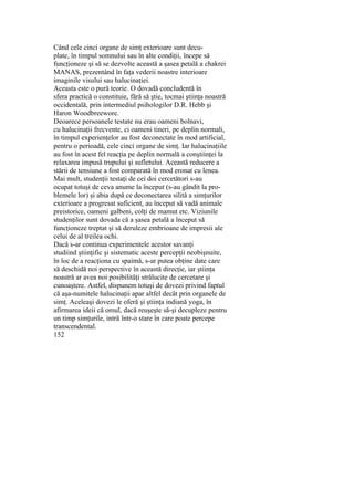Când cele cinci organe de simţ exterioare sunt decu-
plate, în timpul somnului sau în alte condiţii, începe să
funcţioneze şi să se dezvolte această a şasea petală a chakrei
MANAS, prezentând în faţa vederii noastre interioare
imaginile visului sau halucinaţiei.
Aceasta este o pură teorie. O dovadă concludentă în
sfera practică o constituie, fără să ştie, tocmai ştiinţa noastră
occidentală, prin intermediul psihologilor D.R. Hebb şi
Haron Woodbreewore.
Deoarece persoanele testate nu erau oameni bolnavi,
cu halucinaţii frecvente, ci oameni tineri, pe deplin normali,
în timpul experienţelor au fost deconectate în mod artificial,
pentru o perioadă, cele cinci organe de simţ. Iar halucinaţiile
au fost în acest fel reacţia pe deplin normală a conştiinţei la
relaxarea impusă trupului şi sufletului. Această reducere a
stării de tensiune a fost comparată în mod eronat cu lenea.
Mai mult, studenţii testaţi de cei doi cercetători s-au
ocupat totuşi de ceva anume la început (s-au gândit la pro-
blemele lor) şi abia după ce deconectarea silită a simţurilor
exterioare a progresat suficient, au început să vadă animale
preistorice, oameni galbeni, colţi de mamut etc. Viziunile
studenţilor sunt dovada că a şasea petală a început să
funcţioneze treptat şi să deruleze embrioane de impresii ale
celui de al treilea ochi.
Dacă s-ar continua experimentele acestor savanţi
studiind ştiinţific şi sistematic aceste percepţii neobişnuite,
în loc de a reacţiona cu spaimă, s-ar putea obţine date care
să deschidă noi perspective în această direcţie, iar ştiinţa
noastră ar avea noi posibilităţi strălucite de cercetare şi
cunoaştere. Astfel, dispunem totuşi de dovezi privind faptul
că aşa-numitele halucinaţii apar altfel decât prin organele de
simţ. Aceleaşi dovezi le oferă şi ştiinţa indiană yoga, în
afirmarea ideii că omul, dacă reuşeşte să-şi decupleze pentru
un timp simţurile, intră într-o stare în care poate percepe
transcendental.
152
 