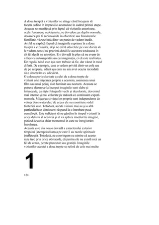A doua treaptă a viziunilor se atinge când începem să
facem ordine în impresiile acumulate în cadrul primei etape.
Aceasta se manifestă prin faptul că viziunile anterioare,
acele fenomene neobişnuite, se dovedesc pe deplin normale,
deoarece pot fi recunoscute în obiectele sau fenomenele
familiare, văzute însă dintr-un punct de vedere inedit.
Astfel se explică faptul că imaginile cuprinse în a doua
treaptă a viziunilor, deşi ne oferă obiectele pe care dorim să
le vedem, totuşi ne prezintă detaliile acestora totdeauna în
alt fel decât ne aşteptăm. E o dovadă în plus că nu avem de
a face cu autosugestii sau cu imaginaţia, ci că este realitatea.
De regulă, totul este aşa cum trebuie să fie, dar văzut în mod
diferit. De exemplu, casa o vedem privită dintr-un colţ sau
de pe acoperiş, adică aşa cum nu am avut ocazia niciodată
să o observăm cu adevărat.
O a doua particularitate a celei de a doua trepte de
viziuni este mişcarea proprie a acestora, asemenea unui
film sau unui peisaj slab luminat sau nocturn. Aceasta se
petrece deoarece la început imaginile sunt slabe şi
întunecate, ca nişte fotografii vechi şi decolorate, devenind
mai intense şi mai colorate pe măsură ce continuăm experi-
mentele. Mişcarea şi viaţa lor proprie sunt independente de
voinţa observatorului, de aceea ele nu constituie rodul
fanteziei sale. Totodată, aceste viziuni mai au şi o altă
particularitate uimitoare: răspund la o întrebare pusă
nemijlocit. Este suficient să ne gândim în timpul viziunii la
orice detaliu al acesteia şi el va apărea imediat în imagine,
putând devansa chiar momentul în care ne înregistrăm
întrebarea.
Aceasta este din nou o dovadă a caracterului exterior
timpului (atemporalitatea) pe care îl au razele spirituale
(sufleteşti). Totodată, ne convingem cu uimire că aceste
raze trec prin orice obstacole, că pentru ele nu există nici un
fel de ecran, perete protector sau graniţă. Imaginile
viziunilor acestei a doua trepte se referă de cele mai multe
1154
 