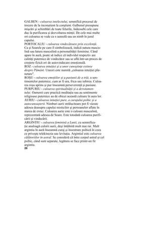 GALBEN - culoarea intelectului, semnifică procesul de
trecere de la inconştient la conştient. Galbenul presupune
mişcări şi schimbări de toate felurile, îndeosebi cele care
duc la purificarea şi dezvoltarea minţii. De cele mai multe
ori culoarea se vede ca o aureolă sau un nimb în jurul
capului.
PORTOCALIU - culoarea vindecătoare prin excelenţă.
Ca şi Soarele pe care îl simbolizează, indică natura mascu-
lină sau latura masculină a personalităţii feminine. Când
apare în aură, poate să indice că individul respectiv are
calităţi puternice de vindecător sau se află într-un proces de
creştere fizică ori de autovindecare emoţională.
ROZ - culoarea intuiţiei şi a unor cunoştinţe extinse
despre Pământ. Uneori este numită „culoarea intuiţiei pla-
netare".
ROŞU - culoarea emoţiilor şi a pasiunii de a trăi, a sen-
timentelor puternice, cum ar fi ura, frica sau iubirea. Culoa-
rea roşu aprins şi pur înseamnă perseverenţă şi pasiune.
PURPURIU - culoarea spiritualităţii şi a devotamen-
tului. Oamenii care practică meditaţia sau au sentimente
religioase puternice au de obicei această culoare în aura lor.
AURIU - culoarea intuiţiei pure, a curajului psihic şi a
autocunoaşterii. Nimburi aurii strălucitoare pot fi văzute
adesea deasupra capului misticilor şi persoanelor aflate în
starea de extaz. Culoarea aurie este o culoare masculină,
reprezentată adesea de Soare. Este totodată culoarea purifi-
cării şi vindecării.
ARGINTIU - culoarea feminină a Lunii, cu semnifica-
ţie analoagă culorii aurii, deşi întâlnită mult mai rar. Mult
argintiu în aură înseamnă curaj şi înzestrare psihică în ceea
ce priveşte telekinezia sau levitaţia. Argintiul este culoarea
călătoriilor în astral. Se consideră că între corpul astral şi cel
psihic, când sunt separate, legătura se face printr-un fir
argintiu.
20
 