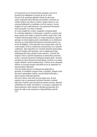 ori la prezent sau la trecutul foarte apropiat, mai rar la
trecutul mai îndepărtat şi extrem de rar la viitor.
Ele pot fi de asemenea gânduri-formă ale altor per-
soane, îndeosebi dacă obiectul concentrării constituie un
simbol religios sau altceva similar, asupra căruia se con-
centrează gândurile şi meditaţia a mii de oameni. Aceste
imagini nu sunt rodul fanteziei, care generează fenomene
mult mai puţin vii şi bine conturate.
în a treia treaptă de viziune, imaginile evoluează până
la o claritate deplină şi o frumuseţe a culorilor cu nimic mai
prejos decât cele redate cu ajutorul ochilor noştri fizici. Dar
viziunile durează puţin timp şi se sting instantaneu, timp de
aproape un minut după aceasta menţinându-se ca strălucirea
unui bec pe retină după întreruperea curentului electric (ca
un fel de pâlpâit). Acest fenomen este semnul tipic celei de
a treia trepte, la fel ca strălucirea caracteristică, ca o aureolă
a tabloului. Spre deosebire de viziunile primelor două trepte,
pline de imagini slab luminate, care se deplasează timp
îndelungat prin faţa ochiului nostru interior, viziunile din
treapta a treia se aprind instantaneu la intensitatea maximă
şi dau o senzaţie de parcă îţi părăseşti propria piele. Această
senzaţie de extaz durează pe toată durata viziunii şi se stinge
treptat, lăsând o urmă incandescentă. Trebuie să ne obişnuim
ulterior ca această senzaţie deosebită să nu ne împiedice să
mai percepem tablourile.
Cele trei etape descrise evoluează una după alta şi
prezintă, în condiţiile creşterii lente a clarităţii, imagini reale
ale lumii substanţelor subtile, această fidelă reflectare a
sferei noastre materiale primare.
Ele pot fi atinse, mai mult sau mai puţin uşor, de toţi
oamenii care se antrenează suficient folosind o tehnică
adecvată. Femeile sunt mai potrivite pentru aceasta, datorită
echilibrului lor stabil. Nevăzătorii, ca urmare a aspiraţiei lor
foarte puternice către lumină şi dorinţei permanente de a
putea să vadă, au de asemenea o disponibilitate sporită
155
 