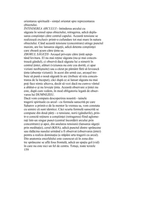 orientarea spirituală - simţul orientat spre reprezentarea
obiectului.
ÎNTINDEREA ARCULUI - întinderea arcului cu
săgeata în sensul opus obiectului, retragerea, adică depla-
sarea conştiinţei către centrul capului. Această tensiune se
realizează exclusiv printr-o cufundare tot mai mare în natura
obiectului. Când această tensiune (concentrare) atinge punctul
maxim, are loc lansarea săgeţii, adică detenta conştiinţei
care zboară acum către ţinta sa.
ZBORUL SĂGEŢII- Arcaşul priveşte către ţintă aştep-
tând lovitura. El nu mai reţine săgeata (nu-şi mai concen-
trează gândul), ci observă dacă săgeata lui a nimerit în
centrul ţintei, alături (viziunea nu este cea dorită, ci apar
viziuni neobişnuite) sau a căzut pe pământ fără să lovească
ţinta (absenţa viziunii). în acest din urmă caz, arcaşul tre-
buie să pună o nouă săgeată în arc (trebuie să reia concen-
trarea de la început), căci după ce ai lansat săgeata nu mai
poţi face nimic altceva, decât să vezi dacă nu cumva vântul
a abătut-o şi nu loveşte ţinta. Această observare a ţintei nu
este, după cum vedem, în mod obligatoriu legată de obser-
varea lui DUMNEZEU.
Dacă vom compara descoperirea noastră - tainele
tragerii spirituale cu arcul - cu formula sanscrită pe care
Saharov a primit-o de la mentor la vremea sa, vom constata
cu uimire că sunt identice. Căci scurta formulă sanscrită se
compune din două părţi - o tensiune, norii (gândurile), prin-
tr-o corectă reţinere a conştiinţei (retragerea) fiind aglome-
raţi într-un singur punct (central încordării arcului prin
concentrare) şi apoi, din anularea tensiunii (lansarea săgeţii
prin meditaţie), cerul (KHA), adică punctul dintre sprâncene
sau rădăcina nasului urmând a fi observat (observarea ţintei)
pentru a realiza dominaţia (a stăpâni arta tragerii cu arcul).
Din anatomia encefalului este cunoscut că în zona din-
tre sprâncene se află fosa frontală, adică un spaţiu gol (vid)
în care nu este nici un fel de centru. Totuşi, toate textele
159
 