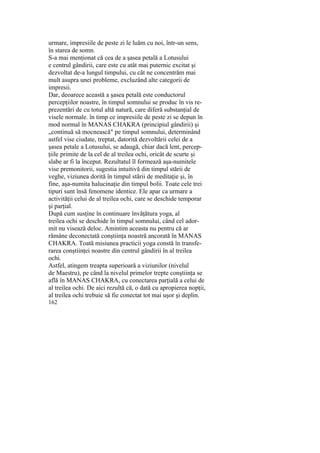 urmare, impresiile de peste zi le luăm cu noi, într-un sens,
în starea de somn.
S-a mai menţionat că cea de a şasea petală a Lotusului
e centrul gândirii, care este cu atât mai puternic excitat şi
dezvoltat de-a lungul timpului, cu cât ne concentrăm mai
mult asupra unei probleme, excluzând alte categorii de
impresii.
Dar, deoarece această a şasea petală este conductorul
percepţiilor noastre, în timpul somnului se produc în vis re-
prezentări de cu totul altă natură, care diferă substanţial de
visele normale. în timp ce impresiile de peste zi se depun în
mod normal în MANAS CHAKRA (principiul gândirii) şi
„continuă să mocnească" pe timpul somnului, determinând
astfel vise ciudate, treptat, datorită dezvoltării celei de a
şasea petale a Lotusului, se adaugă, chiar dacă lent, percep-
ţiile primite de la cel de al treilea ochi, oricât de scurte şi
slabe ar fi la început. Rezultatul îl formează aşa-numitele
vise premonitorii, sugestia intuitivă din timpul stării de
veghe, viziunea dorită în timpul stării de meditaţie şi, în
fine, aşa-numita halucinaţie din timpul bolii. Toate cele trei
tipuri sunt însă fenomene identice. Ele apar ca urmare a
activităţii celui de al treilea ochi, care se deschide temporar
şi parţial.
După cum susţine în continuare învăţătura yoga, al
treilea ochi se deschide în timpul somnului, când cel ador-
mit nu visează deloc. Amintim aceasta nu pentru că ar
rămâne deconectată conştiinţa noastră ancorată în MANAS
CHAKRA. Toată misiunea practicii yoga constă în transfe-
rarea conştiinţei noastre din centrul gândirii în al treilea
ochi.
Astfel, atingem treapta superioară a viziunilor (nivelul
de Maestru), pe când la nivelul primelor trepte conştiinţa se
află în MANAS CHAKRA, cu conectarea parţială a celui de
al treilea ochi. De aici rezultă că, o dată cu apropierea nopţii,
al treilea ochi trebuie să fie conectat tot mai uşor şi deplin.
162
 