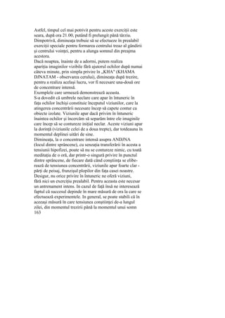 Astfel, timpul cel mai potrivit pentru aceste exerciţii este
seara, după ora 21.00, putând fi prelungit până târziu.
Dimpotrivă, dimineaţa trebuie să se efectueze în prealabil
exerciţii speciale pentru formarea centrului treaz al gândirii
şi centrului voinţei, pentru a alunga somnul din preajma
acestora.
Dacă noaptea, înainte de a adormi, putem realiza
apariţia imaginilor vizibile fără ajutorul ochilor după numai
câteva minute, prin simpla privire în „KHA" (KHAMA
DJNATAM - observarea cerului), dimineaţa după trezire,
pentru a realiza acelaşi lucru, vor fi necesare una-două ore
de concentrare intensă.
Exemplele care urmează demonstrează aceasta.
S-a dovedit că umbrele neclare care apar în întuneric în
faţa ochilor închişi constituie începutul viziunilor, care la
atingerea concentrării necesare încep să capete contur ca
obiecte izolate. Viziunile apar dacă privim în întuneric
înaintea ochilor şi încercăm să separăm între ele imaginile
care încep să se contureze iniţial neclar. Aceste viziuni apar
la dorinţă (viziunile celei de a doua trepte), dar totdeauna în
momentul deplinei uitări de sine.
Dimineaţa, la o concentrare intensă asupra ANDJNA
(locul dintre sprâncene), cu senzaţia transferării în acesta a
tensiunii hipofizei, poate să nu se contureze nimic, cu toată
meditaţia de o oră, dar printr-o singură privire în punctul
dintre sprâncene, de fiecare dată când conştiinţa se elibe-
rează de tensiunea concentrării, viziunile apar foarte clar -
părţi de peisaj, frunzişul plopilor din faţa casei noastre.
Desigur, nu orice privire în întuneric ne oferă viziuni,
fără nici un exerciţiu prealabil. Pentru aceasta este necesar
un antrenament intens. In cazul de faţă însă ne interesează
faptul că succesul depinde în mare măsură de ora la care se
efectuează experimentele. In general, se poate stabili că în
aceeaşi măsură în care tensiunea conştiinţei de-a lungul
zilei, din momentul trezirii până la momentul unui somn
163
 