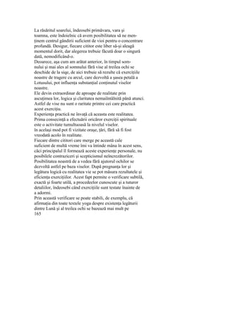 La răsăritul soarelui, îndeosebi primăvara, vara şi
toamna, este îndoielnic că avem posibilitatea să ne men-
ţinem centrul gândirii suficient de vioi pentru o concentrare
profundă. Desigur, fiecare cititor este liber să-şi aleagă
momentul dorit, dar alegerea trebuie făcută doar o singură
dată, nemodificând-o.
Deoarece, aşa cum am arătat anterior, în timpul som-
nului şi mai ales al somnului fără vise al treilea ochi se
deschide de la siqe, de aici trebuie să rezulte că exerciţiile
noastre de tragere cu arcul, care dezvoltă a şasea petală a
Lotusului, pot influenţa substanţial conţinutul viselor
noastre.
Ele devin extraordinar de aproape de realitate prin
ascuţimea lor, logica şi claritatea nemaiîntâlnită până atunci.
Astfel de vise nu sunt o raritate printre cei care practică
acest exerciţiu.
Experienţa practică ne învaţă că aceasta este realitatea.
Prima consecinţă a efectuării oricăror exerciţii spirituale
este o activitate tumultuoasă la nivelul viselor.
în acelaşi mod pot fi vizitate oraşe, ţări, fără să fi fost
vreodată acolo în realitate.
Fiecare dintre cititori care merge pe această cale
suficient de multă vreme îmi va întinde mâna în acest sens,
căci principalul îl formează aceste experienţe personale, nu
posibilele contraziceri şi scepticismul neîncrezătorilor.
Posibilitatea noastră de a vedea fără ajutorul ochilor se
dezvoltă astfel pe baza viselor. După pregnanţa lor şi
legătura logică cu realitatea vie se pot măsura rezultatele şi
eficienţa exerciţiilor. Acest fapt permite o verificare subtilă,
exactă şi foarte utilă, a procedeelor cunoscute şi a tuturor
detaliilor, îndeosebi când exerciţiile sunt testate înainte de
a adormi.
Prin această verificare se poate stabili, de exemplu, că
afirmaţia din toate textele yoga despre existenţa legăturii
dintre Lună şi al treilea ochi se bazează mai mult pe
165
 