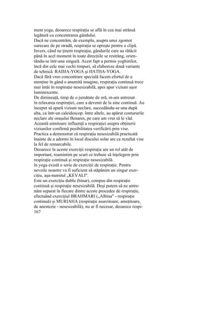 ment yoga, deoarece respiraţia se află în cea mai strânsă
legătură cu concentrarea gândului.
Dacă ne concentrăm, de exemplu, asupra unui zgomot
oarecare de pe stradă, respiraţia se opreşte pentru o clipă.
Invers, când ne ţinem respiraţia, gândurile care au rătăcit
până în acel moment în toate direcţiile se restrâng, orien-
tându-se într-una singură. Acest fapt a permis yoghinilor,
încă din cele mai vechi timpuri, să elaboreze două variante
de tehnică: RADJA-YOGA şi HATHA-YOGA.
Dacă fără vreo concentrare specială facem efortul de a
menţine în gând o anumită imagine, respiraţia continuă trece
mai întâi în respiraţie nesesizabilă, apoi apar viziuni uşor
luminescente.
De dimineaţă, timp de o jumătate de oră, m-am antrenat
în relaxarea respiraţiei, care a devenit de la sine continuă. Au
început să apară viziuni neclare, succedându-se una după
alta, ca într-un caleidoscop. între altele, au apărut contururile
neclare ale oraşului Benares, pe care am vrut să le văd.
Această uimitoare influenţă a respiraţiei asupra obţinerii
viziunilor confirmă posibilitatea verificării prin vise.
Practica a demonstrat că respiraţia nesesizabilă practicată
înainte de a adormi în locul discului solar are ca rezultat vise
la fel de remarcabile.
Deoarece în aceste exerciţii respiraţia are un rol atât de
important, reamintim pe scurt ce trebuie să înţelegem prin
respiraţie continuă şi respiraţie nesesizabilă.
în yoga există o serie de exerciţii de respiraţie. Pentru
nevoile noastre va fi suficient să stăpânim un singur exer-
ciţiu, aşa-numitul „KEVALI".
Este un exerciţiu dublu (binar), compus din respiraţie
continuă şi respiraţie nesesizabilă. Deşi putem să ne antre-
năm separat în fiecare dintre aceste procedee de respiraţie,
efectuând exerciţiul BRAHMARI („Albina" - respiraţie
continuă) şi MURIAHA (respiraţie asurzitoare, ameţitoare,
de anestezie - nesesizabilă), nu ar fi necesar, deoarece respi-
167
 