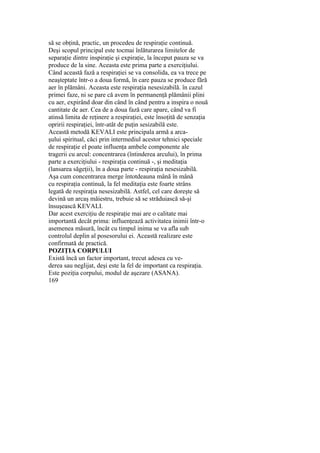 să se obţină, practic, un procedeu de respiraţie continuă.
Deşi scopul principal este tocmai înlăturarea limitelor de
separaţie dintre inspiraţie şi expiraţie, la început pauza se va
produce de la sine. Aceasta este prima parte a exerciţiului.
Când această fază a respiraţiei se va consolida, ea va trece pe
neaşteptate într-o a doua formă, în care pauza se produce fără
aer în plămâni. Aceasta este respiraţia nesesizabilă. în cazul
primei faze, ni se pare că avem în permanenţă plămânii plini
cu aer, expirând doar din când în când pentru a inspira o nouă
cantitate de aer. Cea de a doua fază care apare, când va fi
atinsă limita de reţinere a respiraţiei, este însoţită de senzaţia
opririi respiraţiei, într-atât de puţin sesizabilă este.
Această metodă KEVALI este principala armă a arca-
şului spiritual, căci prin intermediul acestor tehnici speciale
de respiraţie el poate influenţa ambele componente ale
tragerii cu arcul: concentrarea (întinderea arcului), în prima
parte a exerciţiului - respiraţia continuă -, şi meditaţia
(lansarea săgeţii), în a doua parte - respiraţia nesesizabilă.
Aşa cum concentrarea merge întotdeauna mână în mână
cu respiraţia continuă, la fel meditaţia este foarte strâns
legată de respiraţia nesesizabilă. Astfel, cel care doreşte să
devină un arcaş măiestru, trebuie să se străduiască să-şi
însuşească KEVALI.
Dar acest exerciţiu de respiraţie mai are o calitate mai
importantă decât prima: influenţează activitatea inimii într-o
asemenea măsură, încât cu timpul inima se va afla sub
controlul deplin al posesorului ei. Această realizare este
confirmată de practică.
POZIŢIA CORPULUI
Există încă un factor important, trecut adesea cu ve-
derea sau neglijat, deşi este la fel de important ca respiraţia.
Este poziţia corpului, modul de aşezare (ASANA).
169
 