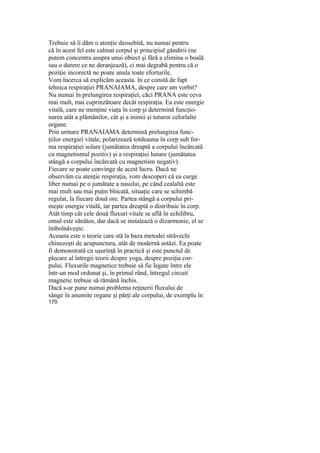 Trebuie să îi dăm o atenţie deosebită, nu numai pentru
că în acest fel este calmat corpul şi principiul gândirii (ne
putem concentra asupra unui obiect şi fără a elimina o boală
sau o durere ce ne deranjează), ci mai degrabă pentru că o
poziţie incorectă ne poate anula toate eforturile.
Vom încerca să explicăm aceasta. în ce constă de fapt
tehnica respiraţiei PRANAIAMA, despre care am vorbit?
Nu numai în prelungirea respiraţiei, căci PRANA este ceva
mai mult, mai cuprinzătoare decât respiraţia. Ea este energie
vitală, care ne menţine viaţa în corp şi determină funcţio-
narea atât a plămânilor, cât şi a inimii şi tuturor celorlalte
organe.
Prin urmare PRANAIAMA determină prelungirea func-
ţiilor energiei vitale, polarizează totdeauna în corp sub for-
ma respiraţiei solare (jumătatea dreaptă a corpului încărcată
cu magnetismul pozitiv) şi a respiraţiei lunare (jumătatea
stângă a corpului încărcată cu magnetism negativ).
Fiecare se poate convinge de acest lucru. Dacă ne
observăm cu atenţie respiraţia, vom descoperi că ea curge
liber numai pe o jumătate a nasului, pe când cealaltă este
mai mult sau mai puţin blocată, situaţie care se schimbă
regulat, la fiecare două ore. Partea stângă a corpului pri-
meşte energie vitală, iar partea dreaptă o distribuie în corp.
Atât timp cât cele două fluxuri vitale se află în echilibru,
omul este sănătos, dar dacă se instalează o dizarmonie, el se
îmbolnăveşte.
Aceasta este o teorie care stă la baza metodei străvechi
chinezeşti de acupunctura, atât de modernă astăzi. Ea poate
fi demonstrată cu uşurinţă în practică şi este punctul de
plecare al întregii teorii despre yoga, despre poziţia cor-
pului. Fluxurile magnetice trebuie să fie legate între ele
într-un mod ordonat şi, în primul rând, întregul circuit
magnetic trebuie să rămână închis.
Dacă s-ar pune numai problema reţinerii fluxului de
sânge în anumite organe şi părţi ale corpului, de exemplu în
170
 