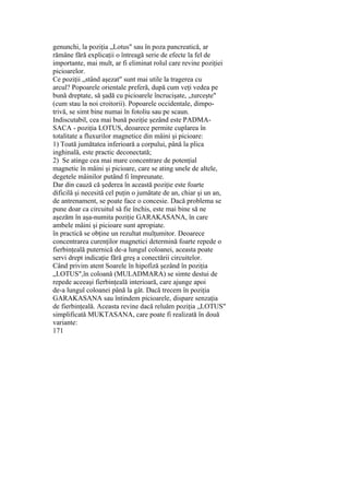 genunchi, la poziţia „Lotus" sau în poza pancreatică, ar
rămâne fără explicaţii o întreagă serie de efecte la fel de
importante, mai mult, ar fi eliminat rolul care revine poziţiei
picioarelor.
Ce poziţii „stând aşezat" sunt mai utile la tragerea cu
arcul? Popoarele orientale preferă, după cum veţi vedea pe
bună dreptate, să şadă cu picioarele încrucişate, „turceşte"
(cum stau la noi croitorii). Popoarele occidentale, dimpo-
trivă, se simt bine numai în fotoliu sau pe scaun.
Indiscutabil, cea mai bună poziţie şezând este PADMA-
SACA - poziţia LOTUS, deoarece permite cuplarea în
totalitate a fluxurilor magnetice din mâini şi picioare:
1) Toată jumătatea inferioară a corpului, până la plica
inghinală, este practic deconectată;
2) Se atinge cea mai mare concentrare de potenţial
magnetic în mâini şi picioare, care se ating unele de altele,
degetele mâinilor putând fi împreunate.
Dar din cauză că şederea în această poziţie este foarte
dificilă şi necesită cel puţin o jumătate de an, chiar şi un an,
de antrenament, se poate face o concesie. Dacă problema se
pune doar ca circuitul să fie închis, este mai bine să ne
aşezăm în aşa-numita poziţie GARAKASANA, în care
ambele mâini şi picioare sunt apropiate.
în practică se obţine un rezultat mulţumitor. Deoarece
concentrarea curenţilor magnetici determină foarte repede o
fierbinţeală puternică de-a lungul coloanei, aceasta poate
servi drept indicaţie fără greş a conectării circuitelor.
Când privim atent Soarele în hipofiză şezând în poziţia
„LOTUS",în coloană (MULADMARA) se simte destui de
repede aceeaşi fierbinţeală interioară, care ajunge apoi
de-a lungul coloanei până la gât. Dacă trecem în poziţia
GARAKASANA sau întindem picioarele, dispare senzaţia
de fierbinţeală. Aceasta revine dacă reluăm poziţia „LOTUS"
simplificată MUKTASANA, care poate fi realizată în două
variante:
171
 