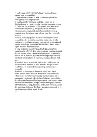 1) Adevărata MUKTASANA, la care picioarele sunt
aşezate unul peste celălalt;
2) Aşa-numita IADJNA-VALKIA - în care picioarele
sunt aşezate unul lângă celălalt.
în cazul poziţiilor obişnuite şezând pe scaun sau în
fotoliu rămâne în vigoare regula: circuitul magnetic trebuie
să fie închis, iar picioarele să fie aşezate unul peste altul.
Trebuie să dăm atenţie şi poziţiei mâinilor, deoarece,
prin comutarea magnetică, ea influenţează respiraţia şi
concentrarea. Aceasta se vede cel mai bine din exemplele
practice.
Saharov zicea că şi poziţia mâinilor influenţează durata
concentrării. De exemplu, conştiinţa care a atins nivelul
meditaţiei revine la concentrare cu respiraţie continuă dacă
aşezăm mâinile pe genunchi (CIJ-MUDRA). Dacă încru-
cişăm mâinile, meditaţia se reia.
In timp ce poziţia mâinilor cu palmele pe genunchi în
cadrul poziţie LOTUS determină respiraţie continuă însoţită
de concentrare, adică creşterea duratei pauzei la respiraţie,
deci cu aer în plămâni, aşezarea mâinilor pe tălpi conduce
imediat la apariţia fazei în expiraţie, deci cu plămânii fără
aer.
Rezumând, vreau să mai arăt încă o dată că Mentorul i-a
recomandat lui Saharov în mod deosebit poziţia şezând
MATREIA, cu picioarele încrucişate şi cu mâinile pe
genunchi.
Am ajuns la ultima parte şi cea mai importantă a stu-
diului nostru, însăşi practica. Am stabilit că această acti-
vitate nu are o evoluţie dureroasă şi nu favorizează ceva
asemănător, ci dimpotrivă este benefică şi are ca rezultat o
dezvoltare perfect normală a organelor pe care le-am avut cu
milioane de ani în urmă, dar pe care le-am neglijat tot acest
interval imens de timp, realizând astfel, în locul unei dezvol-
tări armonice depline, o debilizare a organelor respective şi
pierderea capacităţilor legate de ele.
172
 