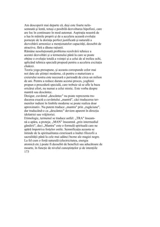 Am descoperit mai departe că, deşi este foarte neîn-
semnată şi lentă, totuşi e posibilă dezvoltarea hipofizei, care
are loc în continuare în mod automat. Aspiraţia noastră de
a lua în mâinile proprii şi de a accelera această evoluţie
porneşte de la dorinţa perfect justificată şi naturală a
dezvoltării armonice a menţionatelor capacităţi, deosebit de
atractive, fără a dăuna raţiunii.
Rămâne nesoluţionată problema rezolvării tehnice a
acestei dezvoltări şi a termenului până la care se poate
obţine o evoluţie totală a voinţei şi a celui de al treilea ochi,
aplicând tehnica specială propusă pentru a accelera excitaţia
chakrei.
Teoria yoga presupune, şi aceasta corespunde celor mai
noi date ale ştiinţei moderne, că pentru o maturizare a
creierului nostru este necesară o perioadă de circa un milion
de ani. Pentru a reduce durata acestui proces, yoghinii
propun o procedură specială, care trebuie să se afle la baza
oricărui efort, nu numai a celui mistic. Este vorba despre
mantră sau descântec.
Desigur, cuvântul „descântec" nu poate reprezenta tra-
ducerea exactă a cuvântului „mantră", căci traducerea ter-
menilor indieni în limbile moderne se poate realiza doar
aproximativ. Nu putem traduce „mantra" prin „rugăciune",
dar traducând-o ca „descântec" deviem aparent în direcţia
idolatriei sau vrăjitoriei.
Etimologic, termenul se traduce astfel: „TRA" înseam-
nă a apăra, a proteja; „MAN" înseamnă „prin intermediul
gândirii", deci „Mantra" este o formulă spirituală care ne
apără împotriva forţelor ostile. Semnificaţia aceasta se
întinde de la spiritualitatea exterioară a înaltei filozofii a
sacralităţii până la cele mai adânci bezne ale magiei negre.
La fel cum o forţă naturală (electricitatea, energia
atomică etc.) poate fi deosebit de benefică sau aducătoare de
moarte, în funcţie de nivelul cunoştinţelor şi de intenţiile
173
 