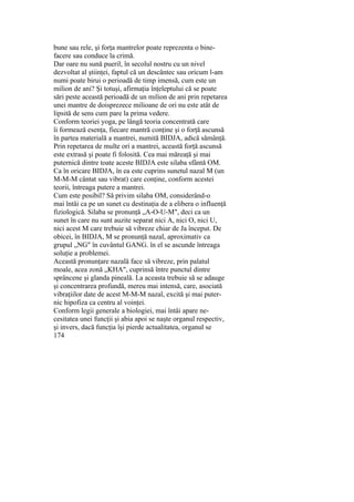 bune sau rele, şi forţa mantrelor poate reprezenta o bine-
facere sau conduce la crimă.
Dar oare nu sună pueril, în secolul nostru cu un nivel
dezvoltat al ştiinţei, faptul că un descântec sau oricum l-am
numi poate birui o perioadă de timp imensă, cum este un
milion de ani? Şi totuşi, afirmaţia înţeleptului că se poate
sări peste această perioadă de un milion de ani prin repetarea
unei mantre de doisprezece milioane de ori nu este atât de
lipsită de sens cum pare la prima vedere.
Conform teoriei yoga, pe lângă teoria concentrată care
îi formează esenţa, fiecare mantră conţine şi o forţă ascunsă
în partea materială a mantrei, numită BIDJA, adică sămânţă.
Prin repetarea de multe ori a mantrei, această forţă ascunsă
este extrasă şi poate fi folosită. Cea mai măreaţă şi mai
puternică dintre toate aceste BIDJA este silaba sfântă OM.
Ca în oricare BIDJA, în ea este cuprins sunetul nazal M (un
M-M-M cântat sau vibrat) care conţine, conform acestei
teorii, întreaga putere a mantrei.
Cum este posibil? Să privim silaba OM, considerând-o
mai întâi ca pe un sunet cu destinaţia de a elibera o influenţă
fiziologică. Silaba se pronunţă „A-O-U-M", deci ca un
sunet în care nu sunt auzite separat nici A, nici O, nici U,
nici acest M care trebuie să vibreze chiar de Ja început. De
obicei, în BIDJA, M se pronunţă nazal, aproximativ ca
grupul „NG" în cuvântul GANG. în el se ascunde întreaga
soluţie a problemei.
Această pronunţare nazală face să vibreze, prin palatul
moale, acea zonă „KHA", cuprinsă între punctul dintre
sprâncene şi glanda pineală. La aceasta trebuie să se adauge
şi concentrarea profundă, mereu mai intensă, care, asociată
vibraţiilor date de acest M-M-M nazal, excită şi mai puter-
nic hipofiza ca centru al voinţei.
Conform legii generale a biologiei, mai întâi apare ne-
cesitatea unei funcţii şi abia apoi se naşte organul respectiv,
şi invers, dacă funcţia îşi pierde actualitatea, organul se
174
 