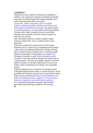 CHAKRELE
Mediumurile citesc culorile şi forma aurei în legătură cu
chakrele, care sunt puncte energetice distribuite pe întregul
corp astral. în tradiţia hindusă dezvoltarea chakrelor unui
individ arată faza dezvoltării sale psihice.
în sanscrită, „chakra" înseamnă „roată" şi yoghinii
indieni vizualizează chakrele sub forma unor discuri mici,
slab colorate, de mărimea unei monede. Aşa arată chakrele
în cazul persoanelor cu un nivel redus de dezvoltare psihică.
Pe măsura dezvoltării conştiinţei de sine a individului,
chakrele sale se deschid şi discurile încep să semene cu
nişte flori viu colorate.
Deşi considerăm chakrele în raport cu părţile compo-
nente ale corpului fizic, ele nu există în acesta în sens
determinat.
Chakrele se manifestă în corpul astral. Vorbim despre
dispunerea lor pe corpul fizic, pe suprafaţa acestuia, pentru
a uşura citirea şi tratamentul bolnavilor. Energia orientată
spre o anumită chakră a corpului astral va acţiona în egală
măsură şi asupra părţii corespunzătoare a corpului fizic.
Distingem şi operăm cu şapte chakre principale şi patru
secundare. Cele şapte centre de energie sunt reunite într-un
„canal energetic" care trece prin spatele coloanei vertebrale,
paralel cu aceasta. La dorinţă, chakrele pot fi ascunse sau
închise, pentru manifestarea sau reţinerea unor capacităţi
psihice.
Chakrele vătămate pot fi vizualizate. De asemenea, poate
fi dereglată legătura dintre chakre şi canalul energetic. Aceste
perturbaţii ale chakrelor sunt provocate în principal de stresul
psihic sau de un traumatism. Stresul sau traumatismul sunt
produse de fenomene numite „negative"; ele pot fi neutra-
lizate prin evenimente sau senzaţii numite „pozitive".
Tot ce perturbă funcţionarea normală a organismului
unui individ poate distruge şi chakrele. De exemplu,
22
 
