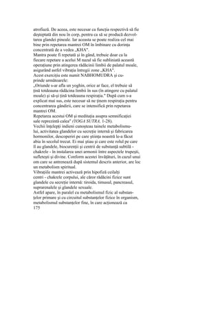 atrofiază. De aceea, este necesar ca funcţia respectivă să fie
deşteptată din nou în corp, pentru ca să se producă dezvol-
tarea glandei pineale. Iar aceasta se poate realiza cel mai
bine prin repetarea mantrei OM în îmbinare cu dorinţa
concentrată de a vedea „KHA".
Mantra poate fi repetată şi în gând, trebuie doar ca la
fiecare repetare a acelui M nazal să fie subliniată această
operaţiune prin atingerea rădăcinii limbii de palatul moale,
asigurând astfel vibraţia întregii zone „KHA".
Acest exerciţiu este numit NABHOMUDRA şi cu-
prinde următoarele:
„Oriunde s-ar afla un yoghin, orice ar face, el trebuie să
ţină totdeauna rădăcina limbii în sus (în atingere cu palatul
moale) şi să-şi ţină totdeauna respiraţia." După cum s-a
explicat mai sus, este necesar să ne ţinem respiraţia pentru
concentrarea gândirii, care se intensifică prin repetarea
mantrei OM.
Repetarea acestui OM şi meditaţia asupra semnificaţiei
sale reprezintă calea" (YOGA SUTRA, 1-28).
Vechii înţelepţi indieni cunoşteau tainele metabolismu-
lui, activitatea glandelor cu secreţie internă şi fabricarea
hormonilor, descoperiri pe care ştiinţa noastră le-a făcut
abia în secolul trecut. Ei mai ştiau şi care este rolul pe care
îl au glandele, biocurenţii şi centrii de substanţă subtilă -
chakrele - în instalarea unei armonii între aspectele trupeşti,
sufleteşti şi divine. Conform acestei învăţături, în cazul unui
om care se antrenează după sistemul descris anterior, are loc
un metabolism spiritual.
Vibraţiile mantrei activează prin hipofiză ceilalţi
centri - chakrele corpului, ale căror rădăcini fizice sunt
glandele cu secreţie internă: tiroida, timusul, pancreasul,
suprarenalele şi glandele sexuale.
Astfel apare, în paralel cu metabolismul fizic al substan-
ţelor primare şi cu circuitul substanţelor fizice în organism,
metabolismul substanţelor fine, în care acţionează ca
175
 