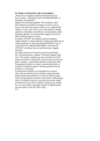 PUNEREA SĂGEŢII ÎN ARC SI OCHIREA
„Punem în arc săgeata ascuţită de devotament (sacri-
ficiu de sine)" - glăsuieşte textul UPANIŞADELOR. Ce
înseamnă „devotament"?
Săgeata este principiul gândirii. Prin meditaţie, adică
prin repetarea exerciţiilor de tragere cu arcul, ea nu se
ascute, căci dacă vom trage de multe ori şi o săgeată ade-
vărată se va toci. Deci aici nu este vorba despre o simplă
repetare a exerciţiilor care trebuie să ascută săgeata, adică
principiul gândirii. în al doilea rând, săgeţile se ascut de
obicei înaintea tragerii cu arcul.
Cuvântul „UPAZA" din original („plin de aşteptare,
salută şezând") ne oferă explicaţia. Când textul indian are în
vedere meditaţia, se foloseşte termenul DHIANA sau un
cuvânt derivat la rădăcina DHI (DHIA). Termenul de
„UPAZA" se traduce însă cel mai bine drept „imagine
eudetică".
Să vedem acum în ce fel poate aceasta să ascută săge-
ţile. Termenul grecesc „euderic" înseamnă imagine, figu-
rativ. Prin urmare, imaginea pe care mai întâi ne-o închi-
puiam există într-o reprezentare. Este necesar să avem mai
întâi o imagine - reprezentarea plastică a obiectului dorit.
Presupunem că dorim să vedem o anumită persoană, ca
rezultat al vedeniilor noastre. Alcătuim portretul acestei
persoane. Ce urmează?
în majoritatea lucrărilor se recomandă să ne concen-
trăm, prin aşa-numita privire centrală, asupra punctului
dintre sprâncenele portretului şi să privim fără să clipim.
Astfel, să presupunem că putem vedea dintr-o dată întregul
obraz. Se afirmă că dacă ne vom muta privirea pe chipul
portretului de la un ochi la celălalt, la gură, la nas, ureche
etc., nu vom realiza o percepţie unitară. Pe lângă aceasta,
privirea trebuie să fie fixă, fără a clipi.
177
 