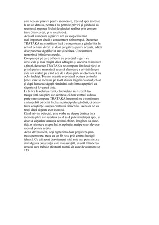 este necesar privirii pentru memorare, trecând apoi imediat
la un alt detaliu, pentru a nu permite privirii şi gândului să
reuşească ruperea firului de gânduri realizat prin concen-
trare (mai corect, prin meditaţie).
Această alunecare a privirii are ca scop ceva mult
mai important decât o concentrare neîntreruptă. Deoarece
TRATAKA nu constituie încă o concentrare a gândurilor în
sensul cel mai direct, ci doar pregătirea pentru aceasta, adică
doar punerea săgeţilor în arc şi ochirea. Concentrarea
reprezintă întinderea arcului.
Comparaţia pe care o facem cu procesul tragerii cu
arcul este şi mai reuşită dacă adăugăm şi o scurtă examinare
a ţintei, deoarece TRATAKA se compune din două părţi: o
primă parte o reprezintă această alunecare a privirii despre
care am vorbit, pe când cea de a doua parte se efectuează cu
ochii închişi. Tocmai aceasta reprezintă ochirea centrului
ţintei, care se menţine pe toată durata tragerii cu arcul, chiar
şi după lansarea săgeţii rămânând sub forma aşteptării ca
săgeata să lovească ţinta.
La fel ca la ochirea reală, când ochiul nu vizează în-
treaga ţintă sau părţi ale acesteia, ci doar centrul, a doua
parte care compune TRATAKA înseamnă nu o continuare
a alunecării cu ochii închişi a principiului gândirii, ci orien-
tarea conştiinţei asupra centrului obiectului. Aceasta ne va
reuşi dacă săgeata este ascuţită.
Când privim obiectul, este vorba nu despre dorinţa de a
memora părţi ale acestuia ca să ni-1 putem închipui apoi, ci
doar să căpătăm senzaţia acestui obiect, imaginea sa eude-
tică, o orientare asupra lui, o aspiraţie, mai pe scurt devota-
mentul pentru acesta.
Acest devotament, deşi reprezintă doar pregătirea pen-
tru concentrare, trece ca un fir roşu prin centrul întregii
tehnici. Cu cât acest devotament total este mai puternic, cu
atât săgeata conştiinţei este mai ascuţită, cu atât întinderea
arcului care trebuie efectuată numai de către devotament se
179
 