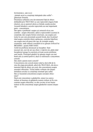 ÎNTINDEREA ARCULUI
„întinde arcul cu conştiinţa îndreptată către suflet" -
glăsuieşte formula.
Orientarea sufletului este devotamentul faţă de obiect
dobândită prin TRATAKA şi care reprezintă singura forţă
elastică, cea cu ajutorul căreia se întinde coarda arcului.
Această întindere a arcului reprezintă cea mai importantă
parte - concentrarea.
Dar apare o problemă: asupra cui urmează să ne con-
centrăm - asupra obiectului, adică a reprezentării acestuia în
conştiinţă, deci asupra formei exterioare, sau asupra cen-
trului în care este prezentată această formă, deci în primul
rând asupra centrului dintre sprâncene, centrului hipofizei,
sau asupra unui alt punct din cap, de exemplu asupra
creştetului, unde indienii consideră că se găseşte orificiul lui
BRAHMA - poarta NIRVANEI.
Astfel de probleme derutează un începător. Sunt
necesari ani, zeci de ani sau chiar o viaţă de om, până când
începătorul ajunge la concluzia că toate aceste probleme
sunt inutile. Principiul gândirii îşi găseşte singur cea mai
bună cale şi centrul potrivit, dacă se realizează o concentrare
corectă.
Dar când o putem numi corectă?
Concentrarea este corectă atunci când se dezvoltă de la
sine din etapa precedentă, adică din TRATAKA, din devo-
tamentul faţă de obiect, pe scurt, din concentrarea asupra
senzaţiei obiectului. Textul indian vorbeşte clar despre
întinderea arcului cu conştiinţa orientată spre suflet.
Dar ce înseamnă concentrarea asupra senzaţiei obiec-
tului?
Dacă este concentrare a gândurilor, atunci nu cumva
trebuie să însemne că gândurile noastre trebuie să fie con-
centrate asupra obiectului, cu alte cuvinte că noi înşine
trebuie să fim concentraţi asupra gândurilor noastre despre
182
 