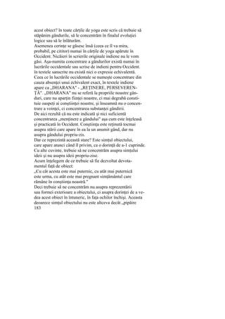 acest obiect? în toate cărţile de yoga este scris că trebuie să
stăpânim gândurile, să le concentrăm în finalul evoluţiei
logice sau să le înlăturăm.
Asemenea cerinţe se găsesc însă (ceea ce îl va mira,
probabil, pe cititor) numai în cărţile de yoga apărute în
Occident. Nicăieri în scrierile originale indiene nu le vom
găsi. Aşa-numita concentrare a gândurilor există numai în
lucrările occidentale sau scrise de indieni pentru Occident.
în textele sanscrite nu există nici o expresie echivalentă.
Ceea ce în lucrările occidentale se numeşte concentrare din
cauza absenţei unui echivalent exact, în textele indiene
apare ca „DHARANA" - „REŢINERE, PERSEVEREN-
ŢĂ". „DHARANA" nu se referă la propriile noastre gân-
duri, care nu aparţin fiinţei noastre, ci mai degrabă consti-
tuie oaspeţi ai conştiinţei noastre, şi înseamnă nu o concen-
trare a voinţei, ci concentrarea substanţei gândirii.
De aici rezultă că nu este indicată şi nici suficientă
concentrarea „menţinere a gândului" aşa cum este înţeleasă
şi practicată în Occident. Conştiinţa este reţinută tocmai
asupra stării care apare în ea la un anumit gând, dar nu
asupra gândului propriu-zis.
Dar ce reprezintă această stare? Este simţul obiectului,
care apare atunci când îl privim, ca o dorinţă de a-1 cuprinde.
Cu alte cuvinte, trebuie să ne concentrăm asupra simţului
ideii şi nu asupra ideii propriu-zise.
Acum înţelegem de ce trebuie să fie dezvoltat devota-
mentul faţă de obiect:
„Cu cât acesta este mai puternic, cu atât mai puternică
este urma, cu atât este mai pregnant simţământul care
rămâne în conştiinţa noastră."
Deci trebuie să ne concentrăm nu asupra reprezentării
sau formei exterioare a obiectului, ci asupra dorinţei de a ve-
dea acest obiect în întuneric, în faţa ochilor închişi. Aceasta
deoarece simţul obiectului nu este altceva decât „pipăire
183
 