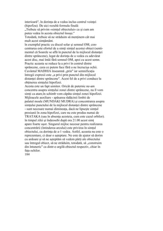 interioară", în dorinţa de a vedea inclus centrul voinţei
(hipofiza). De aici rezultă formula finală:
„Trebuie să privim «simţul obiectului» ca şi cum am
putea vedea în acesta obiectul însuşi."
Totodată, trebuie să ne străduim să menţinem cât mai
mult acest simţământ.
în exemplul practic cu discul solar şi semnul OM, con-
centrarea este efortul de a simţi simţul acestui obiect (senti-
mentul că Soarele se află în punctul de la mijlocul distanţei
dintre sprâncene), legat de dorinţa de a vedea cu adevărat
acest disc, mai întâi fără semnul OM, apoi cu acest semn.
Practic aceasta se reduce la a privi în centrul dintre
sprâncene, ceea ce putem face fără a ne încrucişa ochii.
Cuvântul MADHIA înseamnă „prin" iar semnificaţia
întregii expresii este „a privi prin punctul din mijlocul
distanţei dintre sprâncene". Acest fel de a privi conduce la
obţinerea simţului hipofizei.
Acesta este un fapt uimitor. Oricât de puternic ne-am
concentra asupra simţului zonei dintre sprâncene, nu îl vom
simţi ca atare,în schimb vom căpăta simţul zonei hipofizei.
Mijloacele auxiliare - apăsarea rădăcinii limbii de
palatul moale (MUNDAKI MUDRA) şi concentrarea asupra
simţului punctului de la mijlocul distanţei dintre sprâncene
- sunt necesare numai dimineaţa, dacă ne lipseşte simţul
presiunii în zona hipofizei, care nu este produs numai de
TRATAKA (sau în absenţa acesteia, cum este cazul orbilor).
în timpul zilei şi îndeosebi după ora 21.00 acest simţ
apare foarte uşor. Singurul mijloc necesar pentru realizarea
concentrării (întinderea arcului) este privirea în simţul
obiectului, cu dorinţa de a-1 vedea. Astfel, aceasta nu este o
reprezentare, ci doar o aşteptare. Ne este de ajutor să dorim
cu ardoare şi să ne aşteptăm să vedem părţi ale obiectului
sau întregul obiect, să ne străduim, totodată, să „construim
din întuneric" ca dintr-o argilă obiectul respectiv, chiar în
faţa ochilor.
184
 