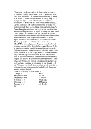 Obiectul pe care l-am privit astfel începe să se deplaseze
în interiorul capului nostru, exact la fel ca o săgeată, atunci
când arcul este întins - în sens invers celui în care va porni
ea. Cel care se antrenează va observa în acelaşi timp că i se
opreşte respiraţia. Acesta este un semn că procesul de
concentrare se desfăşoară aşa cum trebuie, în mod corect.
Oprirea respiraţiei este un fenomen normal în timpul con-
centrării şi nu trebuie să constituie motiv de îngrijorare. Ar
fi mai rău dacă respiraţia nu s-ar opri, acesta constituind un
semn sigur că ceva nu este în regulă în ceea ce priveşte capa-
citatea noastră de concentrare. Când respiraţia se opreşte
trebuie să încercăm doar să nu împiedicăm concentrarea şi să
atenuăm trecerile de la inspiraţie ia expiraţie şi invers.
Apare întrebarea: ce durată să aibă concentrarea noastră?
Teoria yoga susţine că este nevoie de două ore de
DHARANA continuă pentru a deschide centrul vederii. De
aceea durata exercitiilor depinde în principal de timpul cât
se menţine principiul gândirii asupra obiectului respectiv.
Aici mai acţionează însă şi o altă lege, similară unei legi din
planul material: în cazul energiei electrice, intensitatea este
proporţională cu pătratul tensiunii. Aceasta înseamnă că,
dacă în loc de două ore vom consuma pentru concentrare o
singură oră, puterea de concentrare va reprezenta nu o jumă-
tate, ci un sfert din cea iniţială, iar dacă durata exerciţiului
va fi doar de o jumătate de oră, ea nu va mai fi decât 1z16
etc. Prin urmare şedinţele de o jumătate de oră vor trebui să
continue timp de şaisprezece zile la rând. Boris Saharov a
alcătuit următorul tabel:
Două ore de şedinţă neîntreruptă 1 zi;
O oră pe zi 4 zile;
30 de minute pe zi 16 zile;
20 de minute pe zi 32 de zile;
15 minute pe zi 64 de zile;
10 minute pe zi 144 de zile;
7 minute pe zi 365 de zile.
185
 