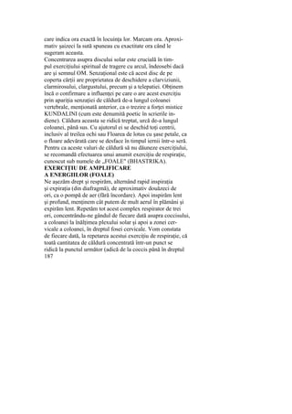 care indica ora exactă în locuinţa lor. Marcam ora. Aproxi-
mativ şaizeci la sută spuneau cu exactitate ora când le
sugeram aceasta.
Concentrarea asupra discului solar este crucială în tim-
pul exerciţiului spiritual de tragere cu arcul, îndeosebi dacă
are şi semnul OM. Senzaţional este că acest disc de pe
coperta cărţii are proprietatea de deschidere a clarviziunii,
clarmirosului, clargustului, precum şi a telepatiei. Obţinem
încă o confirmare a influenţei pe care o are acest exerciţiu
prin apariţia senzaţiei de căldură de-a lungul coloanei
vertebrale, menţionată anterior, ca o trezire a forţei mistice
KUNDALINI (cum este denumită poetic în scrierile in-
diene). Căldura aceasta se ridică treptat, urcă de-a lungul
coloanei, până sus. Cu ajutorul ei se deschid toţi centrii,
inclusiv al treilea ochi sau Floarea de lotus cu şase petale, ca
o floare adevărată care se desface în timpul iernii într-o seră.
Pentru ca aceste valuri de căldură să nu dăuneze exerciţiului,
se recomandă efectuarea unui anumit exerciţiu de respiraţie,
cunoscut sub numele de „FOALE" (BHASTRIKA).
EXERCIŢIU DE AMPLIFICARE
A ENERGIILOR (FOALE)
Ne aşezăm drept şi respirăm, alternând rapid inspiraţia
şi expiraţia (din diafragmă), de aproximativ douăzeci de
ori, ca o pompă de aer (fără încordare). Apoi inspirăm lent
şi profund, menţinem cât putem de mult aerul în plămâni şi
expirăm lent. Repetăm tot acest complex respirator de trei
ori, concentrându-ne gândul de fiecare dată asupra coccisului,
a coloanei la înălţimea plexului solar şi apoi a zonei cer-
vicale a coloanei, în dreptul fosei cervicale. Vom constata
de fiecare dată, la repetarea acestui exerciţiu de respiraţie, că
toată cantitatea de căldură concentrată într-un punct se
ridică la punctul următor (adică de la coccis până în dreptul
187
 