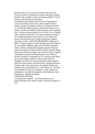 plexului solar, de aici la fosa cervicală şi apoi mai sus).
Aceste exerciţii se efectuează în timpul concentrării asupra
discului solar, imediat ce apare senzaţia de căldură. în acest
timp nu vom întrerupe concentrarea.
Cu timpul încep să apară frecvent diverse fragmente de
viziuni, din prima şi uneori din a doua treaptă. Pentru a
înainta cu toată convingerea, trebuie să începem exerciţiul
cu viziunile de chipuri umane şi peisaje abia după ce ne va
apărea viziunea unei flăcări foarte luminoase, care împrăştie
raze. Viziunea aceasta trebuie să fie la fel de vie ca o flacără
reală, văzută cu ochii fizici. Ea îi apare fiecăruia de câteva
ori şi indică momentul în care orice om care efectuează
aceste exerciţii poate trece la etapa superioară a tragerii
spirituale cu arcul - KHATCHARI MUDRA (rătăcirea în
KHA - lansarea săgeţii). Această flacără reprezintă limba de
foc care trebuie înghiţită, adică, prin orificiul din palatul
moale, trebuie condusă până la glanda pineală. (Procesul
acesta este înţeles de foarte mulţi sub aspect material: limba
fizică, prin anumite procedee, este ascunsă în glotă, yoghinii
reuşind prin aceasta să înfrângă foamea, setea, bolile şi
moartea, putând fi şi îngropaţi de vii.) în locul acestei limbi
de foc poate apărea uneori şi viziunea unei lumini ce
împrăştie raze în jur. în cazul concentrării asupra simţului
hipofizei reuşim uneori să reducem într-o măsură presiunea,
şi atunci apar viziuni luminoase, de exemplu flacăra unei
lumânări care arde pâlpâind şi se vede foarte clar. Viziunile
acestei flăcări nu sunt ceva imaginar, ci apar complet pe
neaşteptate şi sunt atât de pregnante şi de luminoase, încât
acoperă toate celelalte fenomene.
LANSAREA SĂGEŢII
„Cunoaşte ţinta veşnică" - în aceste cuvinte este cu-
prinsă întreaga taină a ultimei acţiuni: finalizarea tragerii cu
188
 
