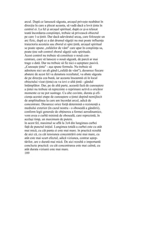 arcul. După ce lansează săgeata, arcaşul priveşte neabătut în
direcţia în care a plecat aceasta, să vadă dacă a lovit ţinta în
centrul ei. La fel şi arcaşul spiritual, după ce şi-a relaxat
toată încordarea conştiinţei, trebuie să privească obiectul
pe care 1-a ţintit. Dar dacă adevăratul arcaş, care foloseşte un
arc fizic, după ce a dat drumul săgeţii nu mai poate influenţa
traiectoria acesteia sau zborul ei spre ţintă, arcaşul spiritual
se poate opune „rafalelor de vânt" care apar în conştiinţa sa,
poate ţine sub control zborul săgeţii sale spirituale.
Acest control nu trebuie să constituie o nouă con-
centrare, care să lanseze o nouă săgeată, de parcă ar mai
trage o dată. Dar nu trebuie să fie nici o aşteptare pasivă.
„Cunoaşte ţinta" - aşa spune formula. Nu trebuie să
admitem nici un alt gând („rafală de vânt"), deoarece fiecare
abatere de acest fel va denatura rezultatul, va abate săgeata
de pe direcţia cea bună, iar aceasta înseamnă că în locul
obiectului vizat (ţinta) ea va iovi o altă ţintă - gândul
întâmplător. Dar, pe de altă parte, această fază de cunoaştere
a ţintei nu trebuie să reprezinte o reprimare activă a oricăror
momente ce ne pot sustrage. Cu alte cuvinte, durata şi efi-
cienţa acestei etape de cunoaştere a ţintei depind nemijlocit
de amplitudinea la care am încordat arcul, adică de
concentrare. Deoarece orice forţă determină o rezistenţă a
mediului exterior (în cazul nostru - o oboseală a gândirii),
conform legii generale de obţinerea a formei aerodinamice,
vom avea o curbă minimă de oboseală, care reprezintă, în
acelaşi timp, un maximum de putere.
în acest fel, maximul se află la 3z4 din lungimea curbei
faţă de punctul iniţial. Lungimea totală a curbei este cu atât
mai mică, cu cât panta ei este mai mare. în practică rezultă
de aici că, cu cât tensiunea concentrării este mai mare, cu
atât este mai scurt efectul, adică viziunea, contrar aştep-
tărilor, are o durată mai mică. De aici rezultă o importantă
concluzie practică: cu cât concentrarea este mai calmă, cu
atât durata viziunii este mai mare.
189
 