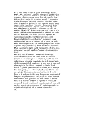 Ca şi până acum, ne vine în ajutor terminologia indiană.
DHARANA înseamnă „reţinerea principiului gândirii" şi o
traducem prin concentrare numai datorită resurselor insu-
ficiente ale vocabularului nostru occidental. Prin concen-
trare noi înţelegem totdeauna o anumită încordare, o pre-
siune exercitată de gândire, pe când reţinerea nu este nimic
altceva decât „sprijinire", „uşurare", „proptire" de obiect
prin efectul propriei greutăţi, cu minim de efort. Cu alte
cuvinte, DHARANA denumeşte tocmai ceea ce am avut în
vedere vorbind despre curba minimă de oboseală sau curba
maximă de putere. Este încă o dovadă că înţelepţii din
vechime cunoşteau bine bazele mecanicii moderne.
Principiul gândirii trebuie să „apese" deci asupra obiec-
tului numai cu propria sa greutate, atât şi nimic mai mult.
Dacă presiunea pe care o exercită este prea puternică, curba
de putere creşte prea brusc şi durata puterii este micşorată.
Dacă presiunea va fi prea slabă, panta curbei este prea mică
şi succesul vine mult prea lent. Aceasta este taina concen-
trării.
Diferenţa între destinderea concentrării şi meditaţie
constă doar în respiraţie: cu cât încercăm mai mult să
reţinem un obiect, imaginea sa interioară, cu atât mai mult
se încetineşte inspiraţia, care devine din ce în ce mai lentă,
până atinge punctul de maximum, iar apoi trece în contrarul
său - expiraţia. Astfel, este conectată meditaţia. De aici
rezultă că, pentru aprofundarea concentrării, se va prelungi
faza de inspiraţie, iar pentru aprofundarea meditaţiei - faza
de expiraţie. Când respiraţia se va încetini atât de mult,
încât va deveni nesesizabilă, apar fantasme de la prima până
la a patra treaptă - cea superioară; respiraţia scade în conti-
nuare tot mai mult, pentru ca la a patra treaptă să devină
nulă, să se întrerupă complet. în legătură cu aceasta, în
momentul viziunii conştiinţa de sine dispare total, omul uită
de sine. Această stare se numeşte LA1A (întrerupere) şi se
referă atât la respiraţie, cât şi la conştiinţa de sine.
190
 