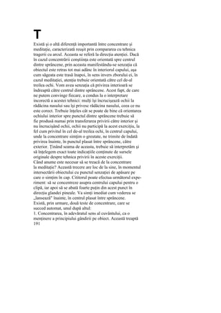 T
Există şi o altă diferenţă importantă între concentrare şi
meditaţie, caracterizată reuşit prin compararea cu tehnica
tragerii cu arcul. Aceasta se referă la direcţia atenţiei. Dacă
în cazul concentrării conştiinţa este orientată spre centrul
dintre sprâncene, prin aceasta manifestându-se senzaţia că
obiectul este retras tot mai adânc în interiorul capului, aşa
cum săgeata este trasă înapoi, în sens invers zborului ei, în
cazul meditaţiei, atenţia trebuie orientată către cel de-al
treilea ochi. Vom avea senzaţia că privirea interioară se
îndreaptă către centrul dintre sprâncene. Acest fapt, de care
ne putem convinge fiecare, a condus la o interpretare
incorectă a acestei tehnici: mulţi îşi încrucişează ochii la
rădăcina nasului sau îşi privesc rădăcina nasului, ceea ce nu
este corect. Trebuie înţeles cât se poate de bine că orientarea
ochiului interior spre punctul dintre sprâncene trebuie să
fie produsă numai prin transferarea privirii către interior şi
nu încrucişând ochii, ochii nu participă la acest exerciţiu, la
fel cum privitul în cel de-al treilea ochi, în centrul capului,
unde la concentrare simţim o greutate, ne trimite de îndată
privirea înainte, în punctul plasat între sprâncene, către
exterior. Ţinând seama de aceasta, trebuie să interpretăm şi
să înţelegem exact toate indicaţiile conţinute de sursele
originale despre tehnica privirii în aceste exerciţii.
Când anume este necesar să se treacă de la concentrare
la meditaţie? Această trecere are loc de la sine, în momentul
intersectării obiectului cu punctul senzaţiei de apăsare pe
care o simţim în cap. Cititorul poate efectua următorul expe-
riment: să se concentreze asupra centrului capului pentru o
clipă, iar apoi să se abată foarte puţin din acest punct în
direcţia glandei pineale. Va simţi imediat cum vederea se
„lansează" înainte, în centrul plasat între sprâncene.
Există, prin urmare, două teste de concentrare, care se
succed automat, unul după altul:
1. Concentrarea, în adevăratul sens al cuvântului, ca o
menţinere a principiului gândirii pe obiect. Această treaptă
191
 