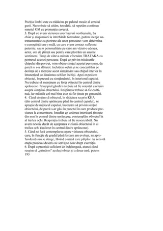 Poziţia limbii este cu rădăcina pe palatul moale al cerului
gurii. Nu trebuie să uităm, totodată, să repetăm continuu
sunetul OM cu pronunţia corectă.
3. După ce avem viziunea unor lucruri neobişnuite, ba
chiar şi răspunsuri la întrebările formulate, putem începe an-
trenamentele cu portrete ale unor persoane: vom determina
o cunoştinţă sau o rudă, cu care avem contact sufletesc
puternic, sau o personalitate pe care am văzut-o adesea,
actor, om de ştiinţă sau pentru care păstrăm un anume
sentiment. Timp de câteva minute efectuăm TRATAKA cu
portretul acestei persoane. După ce privim trăsăturile
chipului din portret, vom obţine simţul acestei persoane, de
parcă ni s-a alăturat. închidem ochii şi ne concentrăm pe
dorinţa de a menţine acest simţământ sau chipul interior în
întunericul de dinaintea ochilor închişi. Apoi expediem
obiectul, împreună cu simţământul, în interiorul capului.
Nu trebuie să menţinem cu forţa obiectul în centrul dintre
sprâncene. Principiul gândirii trebuie să fie orientat exclusiv
asupra simţului obiectului. Respiraţia trebuie să fie conti-
nuă, iar mâinile cel mai bine este să fie ţinute pe genunchi.
4. Când simţim că obiectul, în rătăcirea sa prin KHA
(din centrul dintre sprâncene până în centrul capului), se
apropie de mijlocul capului, încercăm să privim simţul
obiectului, de parcă s-ar găsi în punctul în care produce pre-
siunea la concentrare. Imediat ce vederea interioară ţinteşte
din nou în centrul dintre sprâncene, contemplăm obiectul în
al treilea ochi. Respiraţia trebuie să fie nesesizabilă. Nu
avem nevoie decât de aşteptarea viziunii obiectului în al
treilea ochi (indirect în centrul dintre sprâncene).
5. Când ne fură contemplarea apare viziunea obiectului,
care, în funcţie de gradul până la care am evoluat, se apro-
fundează sau se stinge, lăsând o urmă care pâlpâie. în această
etapă procesul descris ne serveşte doar drept exerciţiu.
6. După o practică suficient de îndelungată, atunci când
reuşim să „prindem" acelaşi obiect şi a doua oară, putem
193
 
