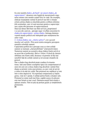 Ea este numită chakra „de bază", iar uneori chakra „de
supravieţuire", deoarece este legată de mecanismele orga-
nelor umane care menţin corpul fizic în viaţă. De exemplu,
când pe neaşteptate sunteţi în pericol sau într-o situaţie
critică, prima chakra se deschide pentru a elibera informa-
ţiile acumulate, care vă sunt necesare pentru a supravieţui
sau a ajuta alte persoane să supravieţuiască.
Dacă aţi rămas fără bani sau fără serviciu, proprietarul
v-a scos din casă etc., aproape sigur vă aflaţi concentrat în
chakra de supravieţuire - prima chakra. întreaga dumnea-
voastră atenţie psihică este îndreptată spre menţinerea ba-
zelor vieţii.
2. A doua chakra, sau „chakra splinei", este aşezată
imediat sub ombilic. Prin acest centru energetic percepem
emoţiile celorlalţi oameni.
Capacitatea psihică de a percepe ceea ce simt ceilalţi
oameni se numeşte „clarsensibilitate" (clarsenzitivitate).
Numeroşi oameni au această a doua chakra foarte activă şi
au acest dar al psihicului, fără a-1 folosi. O doză de clarsen-
sibilitate este foarte utilă, deoarece vă permite să fiţi mai
sensibili faţă de ceilalţi oameni şi să sesizaţi situaţiile de
pericol.
Dar o chakra larg deschisă poate conduce la trauma-
tisme. Iată unul dintre exemplele tipice de comportament al
unui om care are a doua chakra larg deschisă: sunteţi bine
dispus şi primiţi vizita unui prieten, cu care vreţi să serviţi
o cafea şi să staţi de vorbă. Dar prietenul are neplăceri şi este
într-o stare depresivă. Vă exprimaţi compasiunea şi înţele-
gerea, vreţi să-1 ajutaţi, îi arătaţi partea bună a situaţiei sale.
Prietenul se simte mult mai bine, capătă curaj şi la plecare
este mai liniştit şi mai vesel. Dumneavoastră însă simţiţi o
apăsare stranie. Fără să ştiţi aţi preluat grijile şi simţămintele
prietenului.
24
 