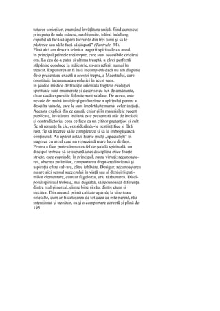 tuturor scrierilor, enunţând învăţătura unică, fiind cunoscut
prin puterile sale măreţe, neobişnuite, trăind îndelung,
capabil să facă să apară lucrurile din trei lumi şi să le
păstreze sau să le facă să dispară" (Tantrele, 34).
Până aici am descris tehnica tragerii spirituale cu arcul,
în principal primele trei trepte, care sunt accesibile oricărui
om. La cea de-a patra şi ultima treaptă, a cărei perfectă
stăpânire conduce Ia măiestrie, m-am referit numai în
treacăt. Expunerea ar fi însă incompletă dacă nu am dispune
de o prezentare exactă a acestei trepte, a Maestrului, care
constituie încununarea evoluţiei în acest sens.
în şcolile mistice de tradiţie orientală treptele evoluţiei
spirituale sunt enumerate şi descrise cu lux de amănunte,
chiar dacă expresiile folosite sunt voalate. De aceea, este
nevoie de multă intuiţie şi profunzime a spiritului pentru a
descifra tainele, care le sunt împărtăşite numai celor iniţiaţi.
Aceasta explică din ce cauză, chiar şi în materialele recent
publicate, învăţătura indiană este prezentată atât de încâlcit
şi contradictoriu, ceea ce face ca un cititor pretenţios şi cult
fie să renunţe la ele, considerându-le neştiinţifice şi fără
rost, fie să încerce să le completeze şi să le îmbogăţească
conţinutul. Au apărut astăzi foarte mulţi „specialişti" în
tragerea cu arcul care nu reprezintă mare lucru de fapt.
Pentru a face parte dintr-o astfel de şcoală spirituală, un
discipol trebuie să se supună unei discipline etice foarte
stricte, care cuprinde, în principal, patru virtuţi: recunoaşte-
rea, absenţa patimilor, comportarea drept-credincioasă şi
aspiraţia către salvare, către izbăvire. Desigur, recunoaşterea
nu are aici sensul succesului în viaţă sau al depăşirii pati-
milor elementare, cum ar fi gelozia, ura, răzbunarea. Disci-
polul spiritual trebuie, mai degrabă, să recunoască diferenţa
dintre real şi nereal, dintre bine şi rău, dintre etern şi
trecător. Din această primă calitate apar de la sine toate
celelalte, cum ar fi detaşarea de tot ceea ce este nereal, rău
intenţionat şi trecător, ca şi o comportare corectă şi plină de
195
 