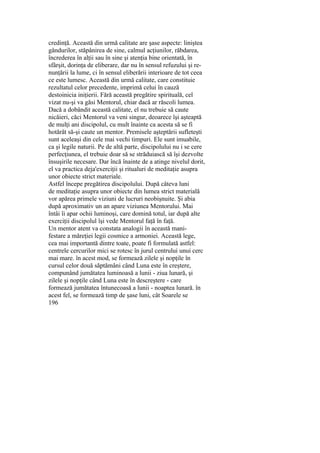 credinţă. Această din urmă calitate are şase aspecte: liniştea
gândurilor, stăpânirea de sine, calmul acţiunilor, răbdarea,
încrederea în alţii sau în sine şi atenţia bine orientată, în
sfârşit, dorinţa de eliberare, dar nu în sensul refuzului şi re-
nunţării la lume, ci în sensul eliberării interioare de tot ceea
ce este lumesc. Această din urmă calitate, care constituie
rezultatul celor precedente, imprimă celui în cauză
destoinicia iniţierii. Fără această pregătire spirituală, cel
vizat nu-şi va găsi Mentorul, chiar dacă ar răscoli lumea.
Dacă a dobândit această calitate, el nu trebuie să caute
nicăieri, căci Mentorul va veni singur, deoarece îşi aşteaptă
de mulţi ani discipolul, cu mult înainte ca acesta să se fi
hotărât să-şi caute un mentor. Premisele aşteptării sufleteşti
sunt aceleaşi din cele mai vechi timpuri. Ele sunt imuabile,
ca şi legile naturii. Pe de altă parte, discipolului nu i se cere
perfecţiunea, el trebuie doar să se străduiască să îşi dezvolte
însuşirile necesare. Dar încă înainte de a atinge nivelul dorit,
el va practica deja'exerciţii şi ritualuri de meditaţie asupra
unor obiecte strict materiale.
Astfel începe pregătirea discipolului. După câteva luni
de meditaţie asupra unor obiecte din lumea strict materială
vor apărea primele viziuni de lucruri neobişnuite. Şi abia
după aproximativ un an apare viziunea Mentorului. Mai
întâi îi apar ochii luminoşi, care domină totul, iar după alte
exerciţii discipolul îşi vede Mentorul faţă în faţă.
Un mentor atent va constata analogii în această mani-
festare a măreţiei legii cosmice a armoniei. Această lege,
cea mai importantă dintre toate, poate fi formulată astfel:
centrele cercurilor mici se rotesc în jurul centrului unui cerc
mai mare. în acest mod, se formează zilele şi nopţile în
cursul celor două săptămâni când Luna este în creştere,
compunând jumătatea luminoasă a lunii - ziua lunară, şi
zilele şi nopţile când Luna este în descreştere - care
formează jumătatea întunecoasă a lunii - noaptea lunară. în
acest fel, se formează timp de şase luni, cât Soarele se
196
 