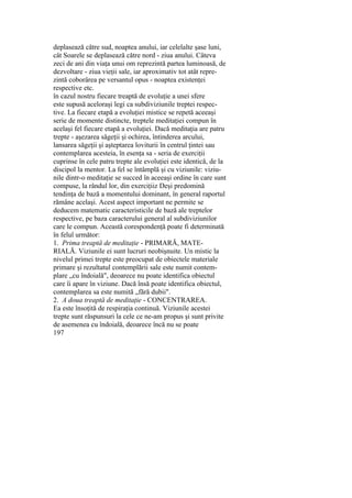 deplasează către sud, noaptea anului, iar celelalte şase luni,
cât Soarele se deplasează către nord - ziua anului. Câteva
zeci de ani din viaţa unui om reprezintă partea luminoasă, de
dezvoltare - ziua vieţii sale, iar aproximativ tot atât repre-
zintă coborârea pe versantul opus - noaptea existenţei
respective etc.
în cazul nostru fiecare treaptă de evoluţie a unei sfere
este supusă aceloraşi legi ca subdiviziunile treptei respec-
tive. La fiecare etapă a evoluţiei mistice se repetă aceeaşi
serie de momente distincte, treptele meditaţiei compun în
acelaşi fel fiecare etapă a evoluţiei. Dacă meditaţia are patru
trepte - aşezarea săgeţii şi ochirea, întinderea arcului,
lansarea săgeţii şi aşteptarea loviturii în centrul ţintei sau
contemplarea acesteia, în esenţa sa - seria de exerciţii
cuprinse în cele patru trepte ale evoluţiei este identică, de la
discipol la mentor. La fel se întâmplă şi cu viziunile: viziu-
nile dintr-o meditaţie se succed în aceeaşi ordine în care sunt
compuse, la rândul lor, din exerciţiiz Deşi predomină
tendinţa de bază a momentului dominant, în general raportul
rămâne acelaşi. Acest aspect important ne permite se
deducem matematic caracteristicile de bază ale treptelor
respective, pe baza caracterului general al subdiviziunilor
care le compun. Această corespondenţă poate fi determinată
în felul următor:
1. Prima treaptă de meditaţie - PRIMARĂ, MATE-
RIALĂ. Viziunile ei sunt lucruri neobişnuite. Un mistic la
nivelul primei trepte este preocupat de obiectele materiale
primare şi rezultatul contemplării sale este numit contem-
plare „cu îndoială", deoarece nu poate identifica obiectul
care îi apare în viziune. Dacă însă poate identifica obiectul,
contemplarea sa este numită „fără dubii".
2. A doua treaptă de meditaţie - CONCENTRAREA.
Ea este însoţită de respiraţia continuă. Viziunile acestei
trepte sunt răspunsuri la cele ce ne-am propus şi sunt privite
de asemenea cu îndoială, deoarece încă nu se poate
197
 