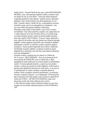 limbii de foc. Această limbă de foc este vestita KHATKHARI
MUDRA, care, sub aparenţa înghiţirii limbii, ascunde vede-
rea limbii de foc în zona KHA - intervalul dintre hipofiză
şi glanda pineală (în sens figurat - spaţiul ceresc), deasupra
palatului, între centrul dintre cele două sprâncene şi occi-
pital. Această vedere a limbii de foc, contemplarea acesteia,
numită în yoga „privire (contemplare) cu încântare", este
cea care oferă cunoaşterea deplină a obiectului.
Percepţia reală, drept în faţa ochilor, este la fel ca starea
de încântare. Căci taina puterilor yoghine este capacitatea de
a vedea obiectul în al său al treilea ochi şi, în acelaşi timp,
cu toată claritatea formei, culorii şi luminozităţii acestuia.
Iată cum explică AGNI YOGA: „Fiecare vedere distinctă a
unui obiect în al treilea ochi face pentru noi obiectul aproape
palpabil. Când imaginea obiectului este chemată în deplină
perfecţiune a liniilor şi culorilor, asupra sa putem acţiona
nemijlocit. Atunci putem deposeda acest obiect, indiferent
de distanţă, îl putem stăpâni şi acţiunea noastră se poate
răspândi de la obiectele cele mai frecvente până la planetele
cele mai îndepărtate."
Această viziune a şarpelui de aur răsucit şi a limbii de
foc în coccis - MULADHARA - face să se trezească de la
sine puterile KUNDALINI, care se ridică într-o clipă,
ajungând în toată strălucirea la nivelul capului şi deschizând
centrii. Viziunea glandei pineale, a unuia sau mai multor
oameni, îi aduce pe aceştia în totală stăpânire, astfel încât ei
percep toate gândurile transmise în mod clasic, ca şi cum ar
fi sub hipnoză. O vedere similară a centrului plasat în
ombilic oferă o imagine exactă în profunzime, cu structura
internă a corpului respectiv, ca o radiografie. Cititorul poate
găsi numeroase alte date despre toate acestea în capitolul al
treilea din YOGA - SUTRA PATANDJALI, unde sunt
prezentate multe alte forţe obţinute prin viziuni.
4. Dezvăluirea totală a tuturor forţelor psihice nu este însă
treapta cea mai înaltă, îndeosebi pentru că PATANDJALI,
199
 