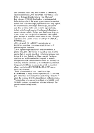 care consideră aceste forţe doar un adaos la SAMADHI,
spune în continuare: „Prin indiferenţă, chiar faţă de aceste
forţe, se distruge sămânţa răului şi vine eliberarea."
Prin eliberare SAMADHI se înţelege revenirea deplină
la Perfecţiunea Sacră. De aceea, a patra treaptă de evoluţie
trebuie doar să-1 conducă pe yoghin către acest scop suprem.
Să revenim la cele patru trepte de meditaţie, de această
dată doar la ultima parte, care, conform legii analogiei,
trebuie să definească caracterul fundamental al celei de-a
patra trepte de evoluţie. De fapt toate forţele aparţin acestei
a patra trepte, care este greu de atins - cea a contemplării
ţintei. Ele apar în momentul uitării totale de sine, contopirii
depline cu ţinta. Despre aceasta ne vorbeşte MUNDUKA
UPANISHÂD:
„OM este arcul, EU (ATMAN) sunt săgeata, iar
BRAHMA este ţinta. Loveşte cu atenţie în ţintă şi fii
precum săgeata, una cu ea."
Astfel, a patra treaptă de evoluţie este caracterizată, în
primul rând, prin a deveni una cu săgeata şi ţinta. în urma
acestui fapt, în această treaptă de evoluţie se vor naşte toate
forţele de la sine, fără nici un fel de exerciţii. Dacă vom
analiza acum problema din direcţie opusă, în scrierile
înţeleptului BHERANDA vom afla numai trei meditaţii: de
substanţă primară, luminoasă şi de substanţă fină; el indică,
totuşi, caracterul binar al acesteia din urmă, ca o contem-
plare a marelui zeu KUNDALINI şi BRAHMA, ca un
punct. Acesta spune:
„Dacă, printr-o mare fericire, cuiva i se trezeşte
KUNDALINI, el merge înainte împreună cu EUL din corp,
prin orificiul de la nivelul ochilor, şi călătoreşte pe Calea re-
gilor, dar nu poate fi vizibil, datorită marii lui luminozităţi...
Yoghinii obţin orice succes în meditaţie prin SAMBHAVI
MUDRA. Aceasta este meditaţia tainică a substanţei fine,
greu accesibilă chiar şi zeilor."
200
 