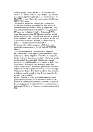 Această apariţie a zeului KUNDALINI sub forma unei
limbi de foc am mai trăit-o în a treia treaptă. Deci obiectul
meditaţiei în a patra treaptă trebuie să fie contemplarea lui
BRAHMA ca punct. Pe de altă parte, în capitolul al treilea
BHERANDA spune:
„înseamnă că aceasta este meditaţie de treapta a patra:
în cap, între hipofiză şi glanda pineală, unde anterior a
apărut viziunea limbii de foc, aşează-ţi propriul EU, adică
realizează concentrarea asupra senzaţiei de EU, ca şi cum
EUL este una cu flacăra. Astfel, pe de o parte, BINDU
poate fi contemplat ca un BRAHMA şi conştiinţa noastră
trebuie unită de acesta. Pe de altă parte, aşa cum se spune şi
în UPANIŞADE, două strofe mai jos, acest BRAHMA este
o flacără mult mai subtilă decât tot ce este mai subtil şi
trebuie să fie săgeata ce nimereşte în EU."
Urmarea acestei meditaţii, cea mai subtilă dintre toate
meditaţiile, este cunoaşterea EU-lui. Iar PATANDJALI
adaugă:
„Prin cufundarea sinelui vine cunoaşterea propriului
EU. De aici cresc auzul, pipăitul, gustul şi mirosul. Există
o metodă de acţiune magnetică ce conduce la deschiderea
acestui centru. Pe fruntea persoanei care este supusă testului
aşezăm ambele degete mari ale mâinilor, de-a lungul
sprâncenelor, astfel încât să formeze aparent al doilea rând
de sprâncene. Se mângâie uşor fruntea cu aceste două
degete, dinspre mijloc, de-a lungul sprâncenelor. Celelalte
degete se ţin răsfirate, pe laturile capului, astfel încât dege-
tele mici sunt dincolo de orificiile urechilor. Dacă persoana
testată este senzitivă, după un timp de pase magnetice de
acest fel va avea viziuni."
Pentru a deschide al treilea ochi trebuie să simţim locul
glandei pineale. în acest caz se procedează astfel: ne con-
centrăm în centrul dintre sprâncene. Rezultatul nu este sim-
ţul acestui punct, ci, în mod excepţional, simţul celui de-al
treilea ochi. De aceea în Yoga se recomandă: concentraţi-vă
201
 