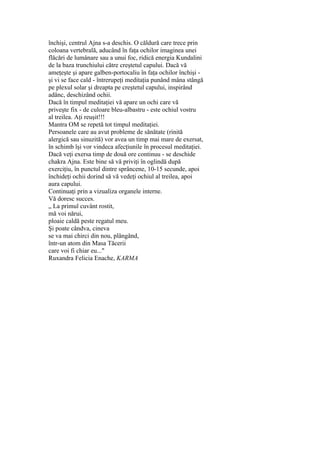 închişi, centrul Ajna s-a deschis. O căldură care trece prin
coloana vertebrală, aducând în faţa ochilor imaginea unei
flăcări de lumânare sau a unui foc, ridică energia Kundalini
de la baza trunchiului către creştetul capului. Dacă vă
ameţeşte şi apare galben-portocaliu în faţa ochilor închişi -
şi vi se face cald - întrerupeţi meditaţia punând mâna stângă
pe plexul solar şi dreapta pe creştetul capului, inspirând
adânc, deschizând ochii.
Dacă în timpul meditaţiei vă apare un ochi care vă
priveşte fix - de culoare bleu-albastru - este ochiul vostru
al treilea. Aţi reuşit!!!
Mantra OM se repetă tot timpul meditaţiei.
Persoanele care au avut probleme de sănătate (rinită
alergică sau sinuzită) vor avea un timp mai mare de exersat,
în schimb îşi vor vindeca afecţiunile în procesul meditaţiei.
Dacă veţi exersa timp de două ore continuu - se deschide
chakra Ajna. Este bine să vă priviţi în oglindă după
exerciţiu, în punctul dintre sprâncene, 10-15 secunde, apoi
închideţi ochii dorind să vă vedeţi ochiul al treilea, apoi
aura capului.
Continuaţi prin a vizualiza organele interne.
Vă doresc succes.
„ La primul cuvânt rostit,
mă voi nărui,
ploaie caldă peste regatul meu.
Şi poate cândva, cineva
se va mai chirci din nou, plângând,
într-un atom din Masa Tăcerii
care voi fi chiar eu..."
Ruxandra Felicia Enache, KARMA
 