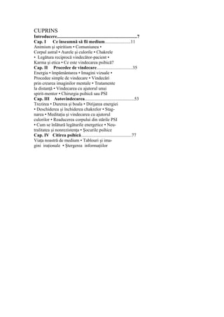 CUPRINS
Introducere.......................................................................7
Cap. I Ce înseamnă să fii medium.......................11
Animism şi spiritism • Comuniunea •
Corpul astral • Aurele şi culorile • Chakrele
• Legătura reciprocă vindecător-pacient •
Karma şi etica • Ce este vindecarea psihică?
Cap. II Procedee de vindecare................................35
Energia • împământarea • Imagini vizuale •
Procedee simple de vindecare • Vindecări
prin crearea imaginilor mentale • Tratamente
la distanţă • Vindecarea cu ajutorul unui
spirit-mentor • Chirurgia psihică sau PSI
Cap. III Autovindecarea............................................53
Trezirea • Durerea şi boala • Dirijarea energiei
• Deschiderea şi închiderea chakrelor • Stag-
narea • Meditaţia şi vindecarea cu ajutorul
culorilor • Readucerea corpului din stările PSI
• Cum se înlătură legăturile energetice • Neu-
tralitatea şi nonrezistenţa • Şocurile psihice
Cap. IV Citirea psihică.............................................77
Viaţa noastră de medium • Tablouri şi ima-
gini iraţionale • Ştergerea informaţiilor
 