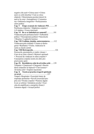 negative din aură • Citirea aurei • Citirea
aurei cu ochii deschişi • Cum se citesc
chakrele • Determinarea poziţiei durerii în
aură şi în corp • Autoapărarea • Comunica-
rea • îmbinarea imaginilor • Perfecţionarea
citirii psihice
Cap. V Etape avansate de vindecare PSI.............95
Purificarea chakrelor • Stăpânirea corpului •
A fi sănătos • Vocea interioară
Cap. VI De ce se îmbolnăvesc oamenii?..............101
Vindecarea prin preluarea boJii • Tulburările
psihice • Necooperarea psihică • Narcoticele
• Moartea • Legăturile karmice
Cap. VII Credinţa, intuiţia, autorenunţarea.........112
Vindecarea prin credinţă • Crearea şi distru-
gerea • Realitatea • Visele, vindecarea în
somn şi clasele astrale
Cap. VIII Retrospecţia...............................................126
Prezicerile, presimţirile şi vieţile viitoare •
Cum să ne citim viitorul • Mentorii spirituali
• Procesul de vindecare în afara corpului •
Cunoaşterea corpului nostru de către pro-
priul nostru spirit
Cap. IX Deschiderea celui de-al treilea ochi.......139
Telepatia • Clannirosul • Clargustul • Deschi-
derea simţurilor în hipnoză • Clarviziunea •
Al treilea ochi • Treptele maestrului
Cap. X Teoria şi practica tragerii spirituale
cu arcul........................................................157
Timpul • Respiraţia • Exerciţiul ritmic de
respiraţie preliminar • Kevali (exerciţiul pro-
priu-zis) • Poziţia corpului • Punerea săgeţii
în arc şi ochirea • întinderea arcului • Exer-
ciţiu de amplificare a energiilor (foaie) •
Lansarea săgeţii • Arcaşul perfect
 
