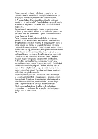 Putem spune că a cincea chakră este centrul prin care
comunică spiritul sau sufletul (care ştie întodeauna ce vă
prieşte) cu mintea sau personalitatea dumneavoastră.
6. A şasea chakră, Ajna, situată în mijlocul frunţii, este
numită şi „al treilea ochi". Este chakră care creează imagi-
nile vizuale, ne permite să vedem aura şi decodifică infor-
maţiile psi.
Capacitatea de a crea imagini vizuale se numeşte „clar-
viziune" şi este folosită adesea de cea mai mare parte a citi-
torilor de aură. Un simptom că a şasea chakră este închisă
poate fi durerea de cap.
Acest centru ne permite să ştim când alte persoane se
gândesc la noi. Este o formă de telepatie. Când cineva în-
dreaptă către noi un flux puternic de energie pentru a afla la
ce ne gândim sau pentru că se gândeşte la noi, persoana
„pătrunde în mintea noastră". Putem percepe aceasta ca pe o
durere surdă de cap, sau doar ca pe o apăsare între sprâncene.
Multe tradiţii mistice consideră deschiderea celui de-al
treilea ochi ca un eveniment deosebit, deoarece reprezintă
conştientizarea şi iluminarea spirituală. Pentru a deveni
medium nu este obligatoriu să dezvoltăm acest centru.
7. Cea de-a şaptea chakră, „chakră superioară", este
aşezată în creştetul capului (chakră parietală). Este chakră
cunoaşterii sau a intuiţiei pure. Când un medium intră în
transă, el lasă să pătrundă energia cosmică în corp, orien-
tând-o spre ceilalţi centri. Energia cosmică este legată ne-
mijlocit de energia Pământului.
întrebuinţarea cu precizie a celor două forme de energie
şi contopirea lor conferă vindecătorului o anumită sensibi-
litate psihică, favorizând de asemenea evoluţia acestuia şi
transformându-1 într-un „canal luminos", atât în timpul
citirii simptomelor bolii, cât şi pe durata vindecării.
Când a şaptea chakră este deschisă şi dezvoltată co-
respunzător, cel mai mare dar al omului este intuiţia care
ajunge până la clarviziune.
26
 