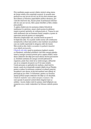 Prin meditaţia asupra acestei chakre misticii ating starea
de linişte totală şi de conştiinţă cosmică. în această stare
perfectă nu este nevoie de nici un fel de efort orientat spre
dezvoltarea şi folosirea capacităţilor psihice deoarece, pri-
vind din interiorul său, fiecare poate să primească informa-
ţiile de care are nevoie, fără a pune întrebări şi fără a întâm-
pina piedici.
A şaptea chakră este de asemenea chakra folosită de
mediumuri în spiritism, atunci când acestea îşi părăsesc
trupul şi permit spiritelor să vorbească prin ei. Transa în care
intră mediumul este un fenomen foarte complex şi poate să
reprezinte pericole pentru cei nepregătiţi.
Datorită complexităţii sale, această transă nu poate fi
învăţată din cărţi. Ea se poate studia numai sub conducerea
nemijlocită şi observaţia atentă a unui medium sau profesor
care are multă experienţă în atingerea stării de transă.
Mai există şi alte chakre secundare în palmele imunilor
şi pe tălpile picioarelor.
Chakrele din tălpi ajută la menţinerea legăturii omului
cu Pământul, realizând echilibrul vital între energia pămân-
teană şi energia cosmică primite prin a şaptea chakră. închi-
derea chakrelor din tălpi provoacă adesea răcirea picioarelor
şi, limitând cantitatea de energie terestră pătrunsă în
organism, poate face omul să se simtă nesigur, debusolat
sau să se comporte de parcă n-ar fi în toate minţile.
Unele persoane cu aptitudini de medium, când intră în
transă, caută să-şi desprindă complet tălpile de pe Pământ,
pentru a reduce la minimum contactul cu planul material,
începătorii care doresc să devină medium sunt sfătuiţi să
parcurgă pe jos zilnic 3-4 kilometri, pentru a-şi focaliza
atenţia psihică asupra chakrelor din tălpi şi a le deschide.
Chakrele mâinilor sunt sediul energiei creatoare. Ele
sunt aşezate în punctul central dintre degetul mare şi
arătător. Aceste chakre intră în acţiune când înfăptuim sau
meşterim ceva: mulţi vindecători îşi folosesc mâinile pentru
27
 