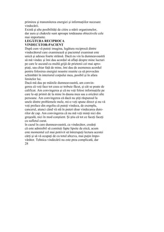 primirea şi transmiterea energiei şi informaţiilor necesare
vindecării.
Există şi alte posibilităţi de citire a stării organismelor,
dar aura şi chakrele sunt aproape totdeauna obiectivele cele
mai importante.
LEGĂTURA RECIPROCA
VINDECĂTOR-PACIENT
După cum vă puteţi imagina, legătura reciprocă dintre
vindecătorul care examinează şi pacientul examinat este
unică şi adesea foarte strânsă. Dacă eu vin la dumneavoastră
să mă vindec şi îmi dau acordul să aflaţi despre mine lucruri
pe care le ascund cu multă grijă de prietenii cei mai apro-
piaţi, sau chiar faţă de mine, îmi dau de asemenea acordul
pentru folosirea energiei noastre reunite ca să provocăm
schimbări în interiorul corpului meu, posibil şi în afara
limitelor lui.
Dacă mă dau pe mâinile dumneavoastră, am convin-
gerea că veţi face tot ceea ce trebuie făcut, şi cât se poate de
calificat. Am convingerea şi că nu veţi folosi informaţiile pe
care le-aţi primit de la mine în dauna mea sau a oricărei alte
persoane. Am convingerea că dacă nu ştiţi răspunsul la
unele dintre problemele mele, mi-o veţi spune direct şi nu vă
veţi preface din orgoliu că puteţi vindeca, de exemplu,
cancerul, atunci când vă stă în puteri doar vindecarea dure-
rilor de cap. Am convingerea că nu mă veţi minţi nici din
greşeală, nici în mod conştient. Şi ştiu că tot ce faceţi faceţi
cu sufletul curat.
în cazul în care dumneavoastră, ca vindecător, credeţi
că este admisibil să comiteţi fapte lipsite de etică, acum
este momentul cel mai potrivit să întrerupeţi lectura acestei
cărţi şi să vă ocupaţi de cu totul altceva, mai puţin împo-
vărător. Tehnica vindecării nu este prea complicată, dar
28
 