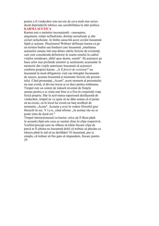 pentru a fi vindecător este nevoie de ceva mult mai serios
decât deprinderile tehnice sau sensibilitatea la stări psihice.
KARMA ŞI ETICA
Karma este o amintire inconştientă - cunoaştere,
ataşament, relaţii nefinalizate, dorinţe nerealizate şi alte
cicluri neîncheiate. în limba sanscrită acest cuvânt înseamnă
faptă şi acţiune. Dicţionarul Webster defineşte karma ca pe
un termen budist sau hinduist care înseamnă „totalitatea
acţiunilor umane într-una dintre stările fericite de existenţă,
care este considerată definitorie în soarta omului în cadrul
vieţilor următoare, altfel spus destin, soartă". Să acţionezi pe
baza celor mai profunde amintiri şi sentimente acumulate în
memorie din vieţile anterioare înseamnă să acţionezi
conform propriei karme. „A fi fericit de existenţi?' nu
înseamnă în mod obligatoriu vieţi sau întrupări încununate
de succes, aceasta înseamnă şi momente fericite ale prezen-
tului. Când pronunţaţi „Acum", acest moment al prezentului
nu mai există, el devine trecut şi se duce pentru totdeauna.
Timpul este un sistem de măsură inventat de fiinţele
umane pentru a se simţi mai bine şi a fixa în conştiinţă viaţa
fizică proprie. Dar în activitatea superioară desfăşurată de
vindecător, timpul ne va ajuta să ne dăm seama că el poate
să nu existe, că în locul lui există un lanţ nesfârşit de
momente „Acum". Aceasta a avut în vedere filosoful grec
Heraclit în sec. V î.e.n., când afirma: „în acelaşi râu nu se
poate intra de două ori."
Timpul interacţionează cu karma: orice aţi fi făcut până
în această clipă este ceea ce sunteţi chiar în clipa respectivă.
Vechiul precept care ne sfătuia să trăim fiecare clipa de
parcă ar fi ultima nu înseamnă defel că trebuie să plecăm cu
trăsura până în iad să ne desfătăm! El înseamnă, pur şi
simplu, că trebuie să fim gata să răspundem, fiecare pentru
29
 
