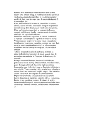 Pornind de la premisa că vindecarea vine dintr-o stare
în care totul este un întreg, în realitate nimeni nu realizează
vindecarea, ci aceasta se produce în condiţiile unei coor-
donări de forţe care face ca o stare de existenţă să poată fi
schimbată cu alta.
Când pacientul se află în stare de comuniune cu vinde-
cătorul, acesta din urmă focalizează energiile asupra unui
rezultat unic şi dorit de amândoi - vindecarea pacientului.
Când are loc schimbarea stării se produce vindecarea.
Această mobilizare a forţelor cosmice aminteşte mult de
meditaţia sau rugăciunea orientală.
în realitate este chiar o rugăciune în care nu avem decât
o credinţă, a cărei forţă este capabilă să urnească munţii.
Vindecarea este un proces în cadrul căruia vindecătorul
intră în acord cu armonia energiilor cosmice, (pe care, dacă
doriţi, o puteţi considera Dumnezeu), şi prin aceasta se
transformă într-un canal prin care poate circula această
energie.
Tehnica prezentată în această carte este destinată să
ajute vindecătorilor începători să atingă această stare de
comuniune cu pacientul şi Cosmosul şi să acţioneze în
armonie.
Energia transmisă în timpul procesului de vindecare
psihică este uneori mare şi este evident că, folosită incorect,
poate distruge echilibrul. Au existat fapte atestate de
însemnările unor vindecători, care au făcut rău, utilizându-şi
deprinderile. Vina o poartă şi câţiva vraci ai unor triburi pri-
mitive şi cei care sunt adepţii magiei „negre". Noi însă vom
deveni vindecători mai degrabă în folosul celorlalţi.
Deprinderile viitorului vindecător se vor dezvolta în
funcţie de durata de menţinere a acestei stări de comuniune.
Pentru că am considerat ca punct de plecare în activi-
tatea noastră afirmaţia că tot ce se petrece reprezintă o parte
din evoluţia armoniei cosmice, chiar dacă nu conştientizăm
31
 
