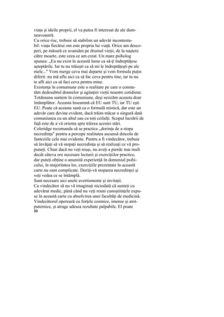 viaţa şi ideile proprii, el va putea fi interesat de ale dum-
neavoastră.
Cu orice risc, trebuie să stabilim un adevăr incontesta-
bil: viaţa fiecărui om este propria lui viaţă. Orice am desco-
peri, pe măsură ce avansăm pe drumul vieţii, de la naştere
către moarte, este ceea ce am creat. Un mare psiholog
spunea: „Eu nu exist în această lume ca să-ţi îndreptăţesc
aşteptările. Iar tu nu trăieşti ca să mi le îndreptăţeşti pe ale
mele..." Vom merge ceva mai departe şi vom formula puţin
diferit: nu mă aflu aici ca să fac ceva pentru tine, iar tu nu
te afli aici ca să faci ceva pentru mine.
Existenţa în comuniune este o realitate pe care o consta-
tăm dedesubtul dramelor şi agitaţiei vieţii noastre cotidiene.
Totdeauna suntem în comuniune, deşi sesizăm aceasta doar
întâmplător. Aceasta înseamnă că EU sunt TU, iar TU eşti
EU. Poate că aceasta sună ca o formulă mistică, dar este un
adevăr care devine evident, dacă trăim măcar o singură dată
comuniunea cu un altul sau cu toţi ceilalţi. Scopul lucrării de
faţă este de a vă orienta spre trăirea acestei stări.
Coleridge recomanda să se practice „dorinţa de a stopa
necredinţa" pentru a percepe realitatea ascunsă dincolo de
fanteziile cele mai evidente. Pentru a fi vindecător, trebuie
să învăţaţi să vă stopaţi necredinţa şi să realizaţi ce vă pro-
puneţi. Chiar dacă nu veţi reuşi, nu aveţi a pierde mai mult
decât câteva ore necesare lecturii şi exerciţiilor practice,
dar puteţi obţine o anumită experienţă în domeniul psihi-
cului, în majoritatea lor, exerciţiile prezentate în această
carte nu sunt complicate. Doriţi-vă stoparea necredinţei şi
veţi vedea ce se întâmplă.
Sunt necesare aici unele avertismente şi invitaţii.
Ca vindecător să nu vă imaginaţi niciodată că sunteţi cu
adevărat medic, până când nu veţi reuni cunoştiinţele expu-
se în această carte cu absolvirea unei facultăţi de medicină.
Vindecătorul operează cu forţele cosmice, imense şi atot-
puternice, şi atrage adesea rezultate palpabile. El poate
33
 