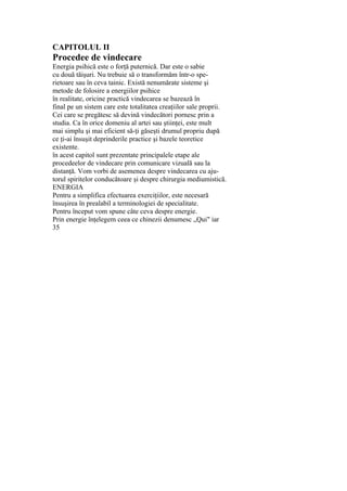 CAPITOLUL II
Procedee de vindecare
Energia psihică este o forţă puternică. Dar este o sabie
cu două tăişuri. Nu trebuie să o transformăm într-o spe-
rietoare sau în ceva tainic. Există nenumărate sisteme şi
metode de folosire a energiilor psihice
în realitate, oricine practică vindecarea se bazează în
final pe un sistem care este totalitatea creaţiilor sale proprii.
Cei care se pregătesc să devină vindecători pornesc prin a
studia. Ca în orice domeniu al artei sau ştiinţei, este mult
mai simplu şi mai eficient să-ţi găseşti drumul propriu după
ce ţi-ai însuşit deprinderile practice şi bazele teoretice
existente.
în acest capitol sunt prezentate principalele etape ale
procedeelor de vindecare prin comunicare vizuală sau la
distanţă. Vom vorbi de asemenea despre vindecarea cu aju-
torul spiritelor conducătoare şi despre chirurgia mediumistică.
ENERGIA
Pentru a simplifica efectuarea exerciţiilor, este necesară
însuşirea în prealabil a terminologiei de specialitate.
Pentru început vom spune câte ceva despre energie.
Prin energie înţelegem ceea ce chinezii denumesc „Qui" iar
35
 